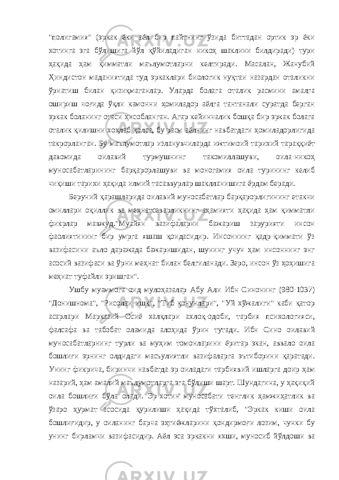 &#34;полигамия&#34; (эркак ёки аёл бир пайтнинг ўзида биттадан ортик эр ёки хотинга эга бўлишига йўл қўйиладиган никоҳ шаклини билдиради) тури ҳақида ҳам қимматли маълумотларни келтиради. Масалан, Жанубий Ҳиндистон маданиятида туд эркаклари биологик нуқтаи назардан оталикни ўрнатиш билан қизиқмаганлар. Уларда болага оталик расмини амалга ошириш чоғида ўқли камонни ҳомиладор аёлга тантанали суратда берган эркак боланинг отаси ҳисобланган. Агар кейинчалик бошқа бир эркак болага оталик қилишни хоҳлаб қолса, бу расм аёлнинг навбатдаги ҳомиладорлигида такрорланган. Бу маълумотлар изланувчиларда ижтимоий тарихий тараққиёт давомида оилавий турмушнинг такомиллашуви, оила-никоҳ муносабатларининг барқарорлашуви ва моногамия оила турининг келиб чиқиши тарихи ҳақида илмий тасаввурлар шаклланишига ёрдам беради. Беруний қарашларида оилавий муносабатлар барқарорлигининг етакчи омиллари оқиллик ва меҳнатсеварликнинг аҳамияти ҳақида ҳам қимматли фикрлар мавжуд.&#34;Муайян вазифаларни бажариш зарурияти инсон фаолиятининг бир умрга яшаш қоидасидир. Инсоннинг қадр-қиммати ўз вазифасини аъло даражада бажаришидан, шунинг учун ҳам инсоннинг энг асосий вазифаси ва ўрни меҳнат билан белгиланади. Зеро, инсон ўз ҳоҳишига меҳнат туфайли эришган&#34;. Ушбу муаммога оид мулоҳазалар Абу Али Ибн Синонинг (980-1037) &#34;Донишнома&#34;, &#34;Рисолаи ишқ&#34;, &#34;Тиб қонунлари&#34;, &#34;Уй хўжалиги&#34; каби қатор асарлари Марказий Осиё халқлари ахлоқ-одоби, тарбия психологияси, фалсафа ва табобат оламида алоҳида ўрин тутади. Ибн Сино оилавий муносабатларнинг турли ва муҳим томонларини ёритар экан, аввало оила бошлиғи эрнинг олдидаги масъулиятли вазифаларга эътиборини қаратади. Унинг фикрича, биринчи навбатда эр оиладаги тарбиявий ишларга доир ҳам назарий, ҳам амалий маълумотларга эга бўлиши шарт. Шундагина, у ҳақиқий оила бошлиғи бўла олади. Эр-хотин муносабати тенглик ҳамжиҳатлик ва ўзаро ҳурмат асосида қурилиши ҳақида тўхталиб, &#34;Эркак киши оила бошлиғидир, у оиланинг барча эҳтиёжларини қондирмоғи лозим, чунки бу унинг бирламчи вазифасидир. Аёл эса эркакни яхши, муносиб йўлдоши ва 