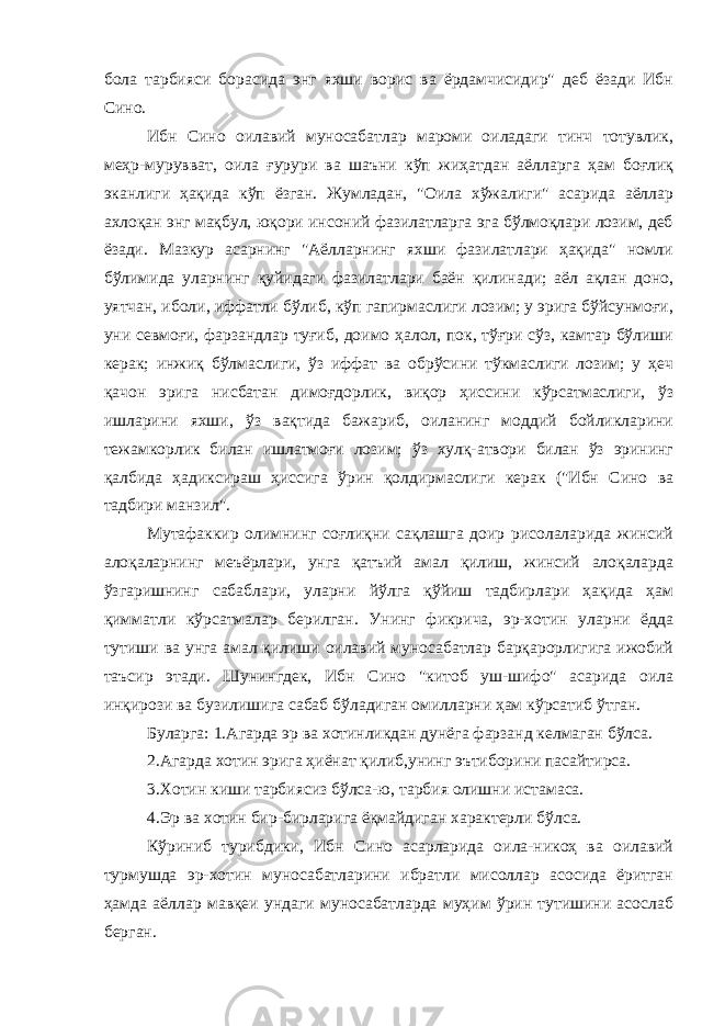 бола тарбияси борасида энг яхши ворис ва ёрдамчисидир&#34; деб ёзади Ибн Сино. Ибн Сино оилавий муносабатлар мароми оиладаги тинч тотувлик, меҳр-мурувват, оила ғурури ва шаъни кўп жиҳатдан аёлларга ҳам боғлиқ эканлиги ҳақида кўп ёзган. Жумладан, &#34;Оила хўжалиги&#34; асарида аёллар ахлоқан энг мақбул, юқори инсоний фазилатларга эга бўлмоқлари лозим, деб ёзади. Мазкур асарнинг &#34;Аёлларнинг яхши фазилатлари ҳақида&#34; номли бўлимида уларнинг қуйидаги фазилатлари баён қилинади; аёл ақлан доно, уятчан, иболи, иффатли бўлиб, кўп гапирмаслиги лозим; у эрига бўйсунмоғи, уни севмоғи, фарзандлар туғиб, доимо ҳалол, пок, тўғри сўз, камтар бўлиши керак; инжиқ бўлмаслиги, ўз иффат ва обрўсини тўкмаслиги лозим; у ҳеч қачон эрига нисбатан димоғдорлик, виқор ҳиссини кўрсатмаслиги, ўз ишларини яхши, ўз вақтида бажариб, оиланинг моддий бойликларини тежамкорлик билан ишлатмоғи лозим; ўз хулқ-атвори билан ўз эрининг қалбида ҳадиксираш ҳиссига ўрин қолдирмаслиги керак (&#34;Ибн Сино ва тадбири манзил&#34;. Мутафаккир олимнинг соғлиқни сақлашга доир рисолаларида жинсий алоқаларнинг меъёрлари, унга қатъий амал қилиш, жинсий алоқаларда ўзгаришнинг сабаблари, уларни йўлга қўйиш тадбирлари ҳақида ҳам қимматли кўрсатмалар берилган. Унинг фикрича, эр-хотин уларни ёдда тутиши ва унга амал қилиши оилавий муносабатлар барқарорлигига ижобий таъсир этади. Шунингдек, Ибн Сино &#34;китоб уш-шифо&#34; асарида оила инқирози ва бузилишига сабаб бўладиган омилларни ҳам кўрсатиб ўтган. Буларга: 1.Агарда эр ва хотинликдан дунёга фарзанд келмаган бўлса. 2.Агарда хотин эрига ҳиёнат қилиб,унинг эътиборини пасайтирса. 3.Хотин киши тарбиясиз бўлса-ю, тарбия олишни истамаса. 4.Эр ва хотин бир-бирларига ёқмайдиган характерли бўлса. Кўриниб турибдики, Ибн Сино асарларида оила-никоҳ ва оилавий турмушда эр-хотин муносабатларини ибратли мисоллар асосида ёритган ҳамда аёллар мавқеи ундаги муносабатларда муҳим ўрин тутишини асослаб берган. 