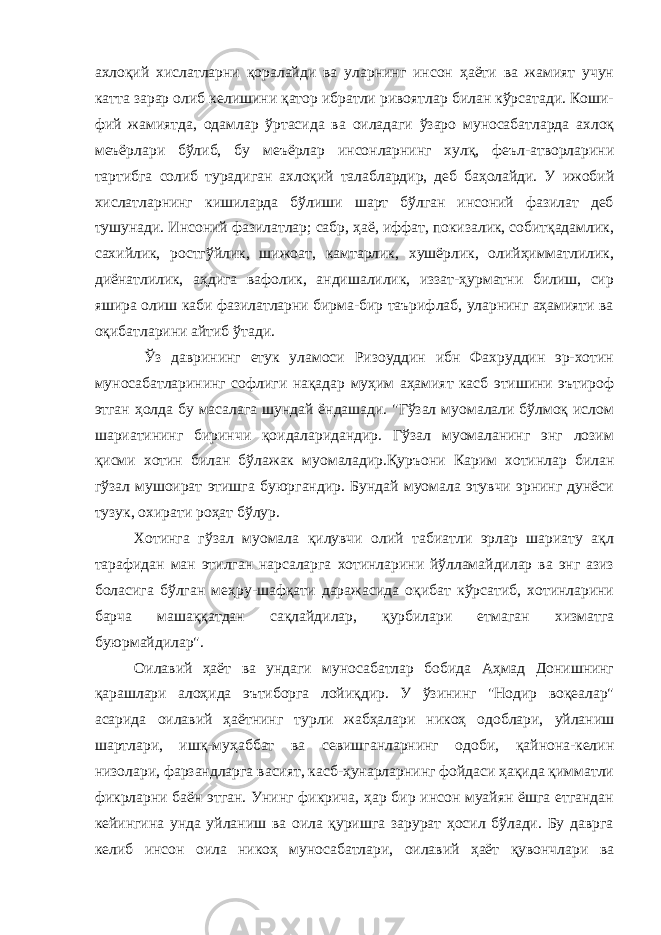 ахлоқий хислатларни қоралайди ва уларнинг инсон ҳаёти ва жамият учун катта зарар олиб келишини қатор ибратли ривоятлар билан кўрсатади. Коши- фий жамиятда, одамлар ўртасида ва оиладаги ўзаро муносабатларда ахлоқ меъёрлари бўлиб, бу меъёрлар инсонларнинг хулқ, феъл-атворларини тартибга солиб турадиган ахлоқий талаблардир, деб баҳолайди. У ижобий хислатларнинг кишиларда бўлиши шарт бўлган инсоний фазилат деб тушунади. Инсоний фазилатлар; сабр, ҳаё, иффат, покизалик, собитқадамлик, сахийлик, ростгўйлик, шижоат, камтарлик, хушёрлик, олийҳимматлилик, диёнатлилик, аҳдига вафолик, андишалилик, иззат-ҳурматни билиш, сир яшира олиш каби фазилатларни бирма-бир таърифлаб, уларнинг аҳамияти ва оқибатларини айтиб ўтади. Ўз даврининг етук уламоси Ризоуддин ибн Фахруддин эр-хотин муносабатларининг софлиги нақадар муҳим аҳамият касб этишини эътироф этган ҳолда бу масалага шундай ёндашади. &#34;Гўзал муомалали бўлмоқ ислом шариатининг биринчи қоидаларидандир. Гўзал муомаланинг энг лозим қисми хотин билан бўлажак муомаладир.Қуръони Карим хотинлар билан гўзал мушоират этишга буюргандир. Бундай муомала этувчи эрнинг дунёси тузук, охирати роҳат бўлур. Хотинга гўзал муомала қилувчи олий табиатли эрлар шариату ақл тарафидан ман этилган нарсаларга хотинларини йўлламайдилар ва энг азиз боласига бўлган меҳру-шафқати даражасида оқибат кўрсатиб, хотинларини барча машаққатдан сақлайдилар, қурбилари етмаган хизматга буюрмайдилар&#34;. Оилавий ҳаёт ва ундаги муносабатлар бобида Аҳмад Донишнинг қарашлари алоҳида эътиборга лойиқдир. У ўзининг &#34;Нодир воқеалар&#34; асарида оилавий ҳаётнинг турли жабҳалари никоҳ одоблари, уйланиш шартлари, ишқ-муҳаббат ва севишганларнинг одоби, қайнона-келин низолари, фарзандларга васият, касб-ҳунарларнинг фойдаси ҳақида қимматли фикрларни баён этган. Унинг фикрича, ҳар бир инсон муайян ёшга етгандан кейингина унда уйланиш ва оила қуришга зарурат ҳосил бўлади. Бу даврга келиб инсон оила никоҳ муносабатлари, оилавий ҳаёт қувончлари ва 