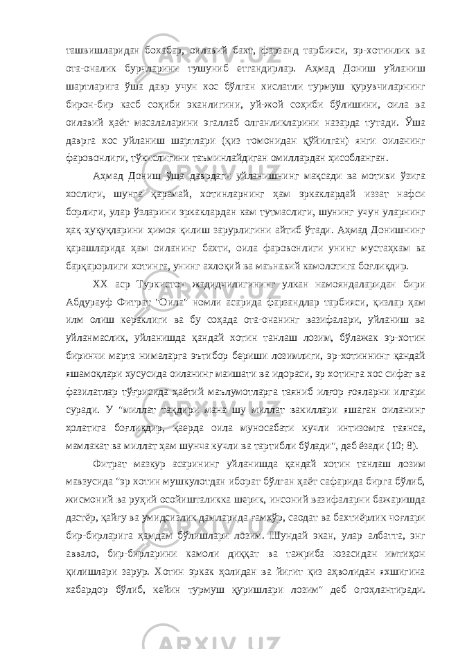 ташвишларидан бохабар, оилавий бахт, фарзанд тарбияси, эр-хотинлик ва ота-оналик бурчларини тушуниб етгандирлар. Аҳмад Дониш уйланиш шартларига ўша давр учун хос бўлган хислатли турмуш қурувчиларнинг бирон-бир касб соҳиби эканлигини, уй-жой соҳиби бўлишини, оила ва оилавий ҳаёт масалаларини эгаллаб олганликларини назарда тутади. Ўша даврга хос уйланиш шартлари (қиз томонидан қўйилган) янги оиланинг фаровонлиги, тўкислигини таъминлайдиган омиллардан ҳисобланган. Аҳмад Дониш ўша даврдаги уйланишнинг мақсади ва мотиви ўзига хослиги, шунга қарамай, хотинларнинг ҳам эркаклардай иззат нафси борлиги, улар ўзларини эркаклардан кам тутмаслиги, шунинг учун уларнинг ҳақ-ҳуқуқларини ҳимоя қилиш зарурлигини айтиб ўтади. Аҳмад Донишнинг қарашларида ҳам оиланинг бахти, оила фаровонлиги унинг мустаҳкам ва барқарорлиги хотинга, унинг ахлоқий ва маънавий камолотига боғлиқдир. ХХ аср Туркистон жадидчилигининг улкан намояндаларидан бири Абдурауф Фитрат &#34;Оила&#34; номли асарида фарзандлар тарбияси, қизлар ҳам илм олиш кераклиги ва бу соҳада ота-онанинг вазифалари, уйланиш ва уйланмаслик, уйланишда қандай хотин танлаш лозим, бўлажак эр-хотин биринчи марта нималарга эътибор бериши лозимлиги, эр-хотиннинг қандай яшамоқлари хусусида оиланинг маишати ва идораси, эр хотинга хос сифат ва фазилатлар тўғрисида ҳаётий маълумотларга таяниб илғор ғояларни илгари суради. У &#34;миллат тақдири мана шу миллат вакиллари яшаган оиланинг ҳолатига боғлиқдир, қаерда оила муносабати кучли интизомга таянса, мамлакат ва миллат ҳам шунча кучли ва тартибли бўлади&#34;, деб ёзади (10; 8). Фитрат мазкур асарининг уйланишда қандай хотин танлаш лозим мавзусида &#34;эр хотин мушкулотдан иборат бўлган ҳаёт сафарида бирга бўлиб, жисмоний ва руҳий осойишталикка шерик, инсоний вазифаларни бажаришда дастёр, қайғу ва умидсизлик дамларида ғамхўр, саодат ва бахтиёрлик чоғлари бир-бирларига ҳамдам бўлишлари лозим. Шундай экан, улар албатта, энг аввало, бир-бирларини камоли диққат ва тажриба юзасидан имтиҳон қилишлари зарур. Хотин эркак ҳолидан ва йигит қиз аҳволидан яхшигина хабардор бўлиб, кейин турмуш қуришлари лозим&#34; деб огоҳлантиради. 