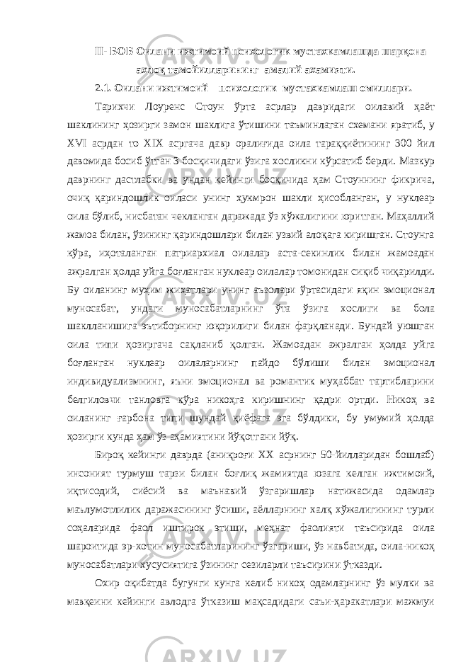 II- БОБ Оилани ижтимоий психологик мустахкамлашда шарқона ахлоқ тамойилларининг амалий ахамияти. 2.1. Оилани ижтимоий – психологик мустахкамлаш омиллари. Тарихчи Лоуренс Стоун ўрта асрлар давридаги оилавий ҳаёт шаклининг ҳозирги замон шаклига ўтишини таъминлаган схемани яратиб, у XVI асрдан то XIX асргача давр оралиғида оила тараққиётининг 300 йил давомида босиб ўтган 3 босқичидаги ўзига хосликни кўрсатиб берди. Мазкур даврнинг дастлабки ва ундан кейинги босқичида ҳам Стоуннинг фикрича, очиқ қариндошлик оиласи унинг ҳукмрон шакли ҳисобланган, у нуклеар оила бўлиб, нисбатан чекланган даражада ўз хўжалигини юритган. Маҳаллий жамоа билан, ўзининг қариндошлари билан узвий алоқага киришган. Стоунга кўра, иҳоталанган патриархиал оилалар аста-секинлик билан жамоадан ажралган ҳолда уйга боғланган нуклеар оилалар томонидан сиқиб чиқарилди. Бу оиланинг муҳим жиҳатлари унинг аъзолари ўртасидаги яқин эмоционал муносабат, ундаги муносабатларнинг ўта ўзига хослиги ва бола шаклланишига эътиборнинг юқорилиги билан фарқланади. Бундай уюшган оила типи ҳозиргача сақланиб қолган. Жамоадан ажралган ҳолда уйга боғланган нуклеар оилаларнинг пайдо бўлиши билан эмоционал индивидуализмнинг, яъни эмоционал ва романтик муҳаббат тартибларини белгиловчи танловга кўра никоҳга киришнинг қадри ортди. Никоҳ ва оиланинг ғарбона типи шундай қиёфага эга бўлдики, бу умумий ҳолда ҳозирги кунда ҳам ўз аҳамиятини йўқотгани йўқ. Бироқ кейинги даврда (аниқроғи XX асрнинг 50-йилларидан бошлаб) инсоният турмуш тарзи билан боғлиқ жамиятда юзага келган ижтимоий, иқтисодий, сиёсий ва маънавий ўзгаришлар натижасида одамлар маълумотлилик даражасининг ўсиши, аёлларнинг халқ хўжалигининг турли соҳаларида фаол иштирок этиши, меҳнат фаолияти таъсирида оила шароитида эр-хотин муносабатларининг ўзгариши, ўз навбатида, оила-никоҳ муносабатлари хусусиятига ўзининг сезиларли таъсирини ўтказди. Охир оқибатда бугунги кунга келиб никоҳ одамларнинг ўз мулки ва мавқеини кейинги авлодга ўтказиш мақсадидаги саъи-ҳаракатлари мажмуи 