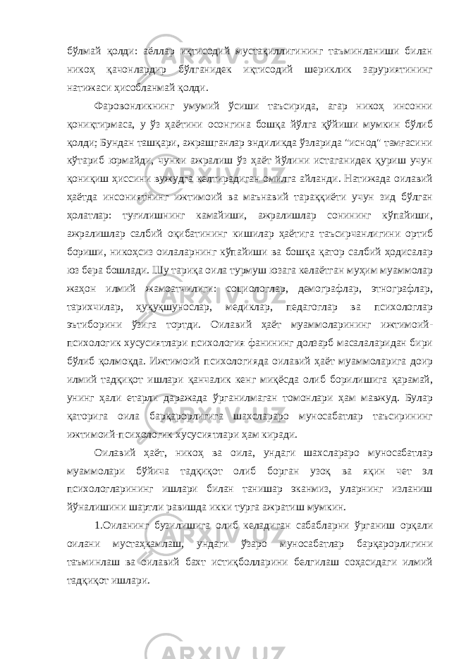 бўлмай қолди: аёллар иқтисодий мустақиллигининг таъминланиши билан никоҳ қачонлардир бўлганидек иқтисодий шериклик заруриятининг натижаси ҳисобланмай қолди. Фаровонликнинг умумий ўсиши таъсирида, агар никоҳ инсонни қониқтирмаса, у ўз ҳаётини осонгина бошқа йўлга қўйиши мумкин бўлиб қолди; Бундан ташқари, ажрашганлар эндиликда ўзларида &#34;иснод&#34; тамғасини кўтариб юрмайди, чунки ажралиш ўз ҳаёт йўлини истаганидек қуриш учун қониқиш ҳиссини вужудга келтирадиган омилга айланди. Натижада оилавий ҳаётда инсониятнинг ижтимоий ва маънавий тараққиёти учун зид бўлган ҳолатлар: туғилишнинг камайиши, ажралишлар сонининг кўпайиши, ажралишлар салбий оқибатининг кишилар ҳаётига таъсирчанлигини ортиб бориши, никоҳсиз оилаларнинг кўпайиши ва бошқа қатор салбий ҳодисалар юз бера бошлади. Шу тариқа оила турмуш юзага келаётган муҳим муаммолар жаҳон илмий жамоатчилиги: социологлар, демографлар, этнографлар, тарихчилар, ҳуқуқшунослар, медиклар, педагоглар ва психологлар эътиборини ўзига тортди. Оилавий ҳаёт муаммоларининг ижтимоий- психологик хусусиятлари психология фанининг долзарб масалаларидан бири бўлиб қолмоқда. Ижтимоий психологияда оилавий ҳаёт муаммоларига доир илмий тадқиқот ишлари қанчалик кенг миқёсда олиб борилишига қарамай, унинг ҳали етарли даражада ўрганилмаган томонлари ҳам мавжуд. Булар қаторига оила барқарорлигига шахслараро муносабатлар таъсирининг ижтимоий-психологик хусусиятлари ҳам киради. Оилавий ҳаёт, никоҳ ва оила, ундаги шахслараро муносабатлар муаммолари бўйича тадқиқот олиб борган узоқ ва яқин чет эл психологларининг ишлари билан танишар эканмиз, уларнинг изланиш йўналишини шартли равишда икки турга ажратиш мумкин. 1.Оиланинг бузилишига олиб келадиган сабабларни ўрганиш орқали оилани мустаҳкамлаш, ундаги ўзаро муносабатлар барқарорлигини таъминлаш ва оилавий бахт истиқболларини белгилаш соҳасидаги илмий тадқиқот ишлари. 