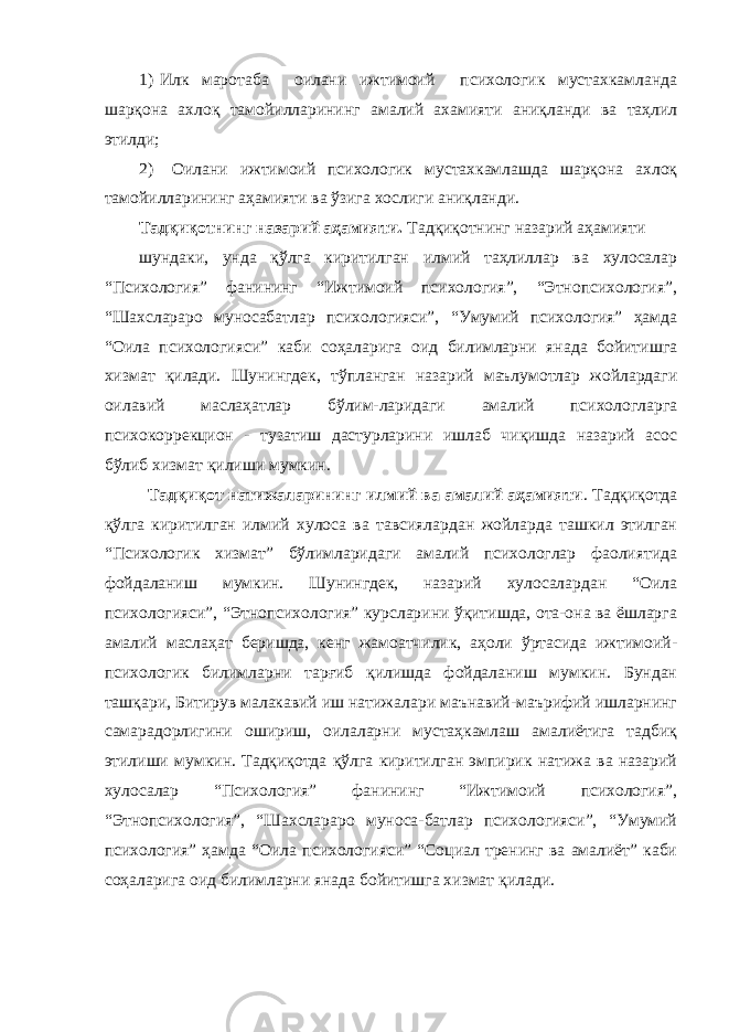 1) Илк маротаба оилани ижтимоий психологик мустахкамланда шарқона ахлоқ тамойилларининг амалий ахамияти аниқланди ва таҳлил этилди; 2) Оилани ижтимоий психологик мустахкамлашда шарқона ахлоқ тамойилларининг аҳамияти ва ўзига хослиги аниқланди. Тадқиқотнинг назарий аҳамияти. Тадқиқотнинг назарий аҳамияти шундаки, унда қўлга киритилган илмий таҳлиллар ва хулосалар “Психология” фанининг “Ижтимоий психология”, “Этнопсихология”, “Шахслараро муносабатлар психологияси”, “Умумий психология” ҳамда “Оила психологияси” каби соҳаларига оид билимларни янада бойитишга хизмат қилади. Шунингдек, тўпланган назарий маълумотлар жойлардаги оилавий маслаҳатлар бўлим-ларидаги амалий психологларга психокоррекцион - тузатиш дастурларини ишлаб чиқишда назарий асос бўлиб хизмат қилиши мумкин. Тадқиқот натижаларининг илмий ва амалий аҳамияти . Тадқиқотда қўлга киритилган илмий хулоса ва тавсиялардан жойларда ташкил этилган “Психологик хизмат” бўлимларидаги амалий психологлар фаолиятида фойдаланиш мумкин. Шунингдек, назарий хулосалардан “Оила психологияси”, “Этнопсихология” курсларини ўқитишда, ота-она ва ёшларга амалий маслаҳат беришда, кенг жамоатчилик, аҳоли ўртасида ижтимоий- психологик билимларни тарғиб қилишда фойдаланиш мумкин. Бундан ташқари, Битирув малакавий иш натижалари маънавий-маърифий ишларнинг самарадорлигини ошириш, оилаларни мустаҳкамлаш амалиётига тадбиқ этилиши мумкин. Тадқиқотда қўлга киритилган эмпирик натижа ва назарий хулосалар “Психология” фанининг “Ижтимоий психология”, “Этнопсихология”, “Шахслараро муноса-батлар психологияси”, “Умумий психология” ҳамда “Оила психологияси” “Социал тренинг ва амалиёт” каби соҳаларига оид билимларни янада бойитишга хизмат қилади. 