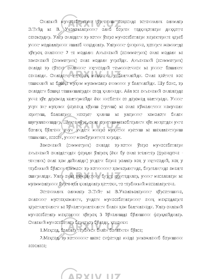 Оилавий муносабатларни ўрганиш соҳасида эстониялик олимлар Э.Тийд ва В. Уколоваларнинг олиб борган тадқиқотлари диққатга сазовордир. Улар оиладаги эр-хотин ўзаро муносабатлари характерига қараб унинг моделларини ишлаб чиқадилар. Уларнинг фикрича, ҳозирги жамиятда кўпроқ оиланинг 2 та модели: Анъанавий (асимметрик) оила модели ва замонавий (симметрик) оила модели учрайди. Анъанавий (асимметрик) оилада эр сўзсиз оиланинг иқтисодий таъминотчиси ва унинг бошлиғи саналади. Оиладаги иттифоқ мавқеини у белгилайди. Оила ҳаётига хос ташкилий ва бошқа муҳим муаммолар ечимини у белгилайди. Шу боис, эр оиладаги бошқа ташвишлардан озод қилинади. Аёл эса анъанавий оилаларда унча кўп даромад келтирмайди ёки нисбатан оз даромад келтиради. Унинг учун энг муҳими фарзанд кўриш (туғиш) ва оила хўжалигини намунали юритиш, болаларни назорат қилиш ва уларнинг камолоти билан шуғулланишдир. Шунга кўра, оила юритиш жавобгарлиги кўп жиҳатдан унга боғлиқ бўлгани учун ундаги микро муҳитни яратиш ва шакллантириш ташвиши, асосан, унинг мажбуриятига киради. Замонавий (симметрик) оилада эр-хотин ўзаро муносабатлари анъанавий оиладагидан фарқли ўлароқ (ёки бу оила эгалитар (французча - тенглик) оила ҳам дейилади) ундаги барча роллар хоҳ у иқтисодий, хоҳ у тарбиявий бўлсин ҳаммаси эр-хотиннинг ҳамкорлигида, биргалигида амалга оширилади. Улар оила хўжалигини бирга юритадилар, унинг масалалари ва муаммоларини бирга ҳал қиладилар ҳаттоки, то тарбиявий масалаларгача. Эстониялик олимлар Э.Тийт ва В.Уколоваларнинг кўрсатишича, оиланинг мустаҳкамлиги, ундаги муносабатларнинг аниқ мақсадларга қаратилганлиги ва йўналтирилганлиги билан ҳам белгиланади. Улар оилавий муносабатлар мақсадини кўпроқ 3 йўналишда бўлишини фарқлайдилар. Оилавий муносабатлар барқарор бўлади, қачонки: 1.Мақсад, болалар тарбияси билан боғланган бўлса; 2.Мақсад, эр-хотиннинг шахс сифатида янада ривожланиб боришини асосласа; 