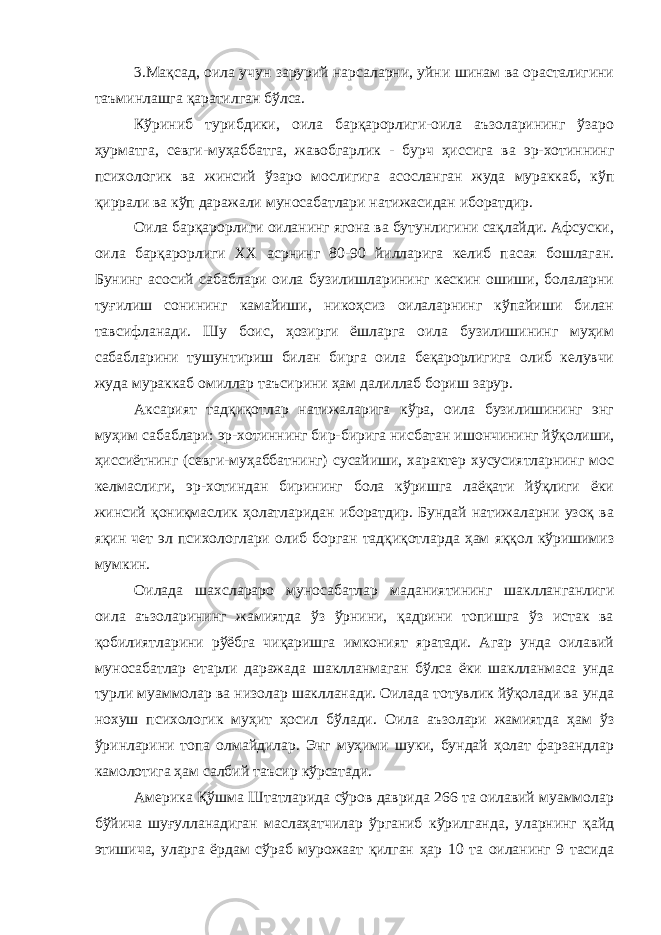 3.Мақсад, оила учун зарурий нарсаларни, уйни шинам ва орасталигини таъминлашга қаратилган бўлса. Кўриниб турибдики, оила барқарорлиги-оила аъзоларининг ўзаро ҳурматга, севги-муҳаббатга, жавобгарлик - бурч ҳиссига ва эр-хотиннинг психологик ва жинсий ўзаро мослигига асосланган жуда мураккаб, кўп қиррали ва кўп даражали муносабатлари натижасидан иборатдир. Оила барқарорлиги оиланинг ягона ва бутунлигини сақлайди. Афсуски, оила барқарорлиги XX асрнинг 80-90 йилларига келиб пасая бошлаган. Бунинг асосий сабаблари оила бузилишларининг кескин ошиши, болаларни туғилиш сонининг камайиши, никоҳсиз оилаларнинг кўпайиши билан тавсифланади. Шу боис, ҳозирги ёшларга оила бузилишининг муҳим сабабларини тушунтириш билан бирга оила беқарорлигига олиб келувчи жуда мураккаб омиллар таъсирини ҳам далиллаб бориш зарур. Аксарият тадқиқотлар натижаларига кўра, оила бузилишининг энг муҳим сабаблари: эр-хотиннинг бир-бирига нисбатан ишончининг йўқолиши, ҳиссиётнинг (севги-муҳаббатнинг) сусайиши, характер хусусиятларнинг мос келмаслиги, эр-хотиндан бирининг бола кўришга лаёқати йўқлиги ёки жинсий қониқмаслик ҳолатларидан иборатдир. Бундай натижаларни узоқ ва яқин чет эл психологлари олиб борган тадқиқотларда ҳам яққол кўришимиз мумкин. Оилада шахслараро муносабатлар маданиятининг шаклланганлиги оила аъзоларининг жамиятда ўз ўрнини, қадрини топишга ўз истак ва қобилиятларини рўёбга чиқаришга имконият яратади. Агар унда оилавий муносабатлар етарли даражада шаклланмаган бўлса ёки шаклланмаса унда турли муаммолар ва низолар шаклланади. Оилада тотувлик йўқолади ва унда нохуш психологик муҳит ҳосил бўлади. Оила аъзолари жамиятда ҳам ўз ўринларини топа олмайдилар. Энг муҳими шуки, бундай ҳолат фарзандлар камолотига ҳам салбий таъсир кўрсатади. Америка Қўшма Штатларида сўров даврида 266 та оилавий муаммолар бўйича шуғулланадиган маслаҳатчилар ўрганиб кўрилганда, уларнинг қайд этишича, уларга ёрдам сўраб мурожаат қилган ҳар 10 та оиланинг 9 тасида 