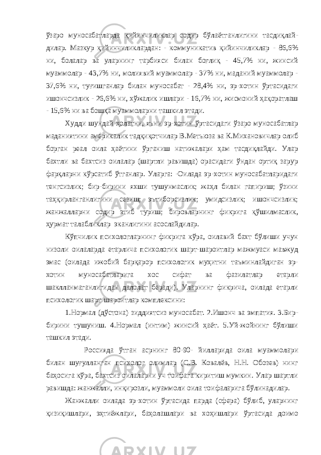 ўзаро муносабатларда қийинчиликлар содир бўлаётганлигини тасдиқлай- дилар. Мазкур қийинчиликлардан: - коммуникатив қийинчиликлар - 86,6% ни, болалар ва уларнинг тарбияси билан боғлиқ - 45,7% ни, жинсий муаммолар - 43,7% ни, молиявий муаммолар - 37% ни, маданий муаммолар - 37,6% ни, туғишганлар билан муносабат - 28,4% ни, эр-хотин ўртасидаги ишончсизлик - 26,6% ни, хўжалик ишлари - 16,7% ни, жисмоний ҳақоратлаш - 15,6% ни ва бошқа муаммоларни ташкил этади. Худди шундай ҳолатни, яъни эр-хотин ўртасидаги ўзаро муносабатлар маданиятини америкалик тадқиқотчилар В.Метьюза ва К.Михановичлар олиб борган реал оила ҳаётини ўрганиш натижалари ҳам тасдиқлайди. Улар бахтли ва бахтсиз оилалар (шартли равишда) орасидаги ўндан ортиқ зарур фарқларни кўрсатиб ўтганлар. Уларга: -Оилада эр-хотин муносабатларидаги тенгсизлик; бир-бирини яхши тушунмаслик; жаҳл билан гапириш; ўзини таҳқирланганлигини сезиш; эътиборсизлик; умидсизлик; ишончсизлик; жанжалларни содир этиб туриш; бировларнинг фикрига қўшилмаслик, ҳурмат талабликлар эканлигини асослайдилар. Кўпчилик психологларнинг фикрига кўра, оилавий бахт бўлиши учун низоли оилаларда етарлича психологик шарт-шароитлар мажмуаси мавжуд эмас (оилада ижобий барқарор психологик муҳитни таъминлайдиган эр- хотин муносабатларига хос сифат ва фазилатлар етарли шаклланмаганлигидан далолат беради). Уларнинг фикрича, оилада етарли психологик шарт-шароитлар комплексини: 1.Нормал (дўстона) зиддиятсиз муносабат. 2.Ишонч ва эмпатия. 3.Бир- бирини тушуниш. 4.Нормал (интим) жинсий ҳаёт. 5.Уй-жойнинг бўлиши ташкил этади. Россияда ўтган асрнинг 80-90- йилларида оила муаммолари билан шуғулланган психолог олимлар (С.В. Ковалёв, Н.Н. Обозев) нинг баҳосига кўра, бахтсиз оилаларни уч тоифага киритиш мумкин. Улар шартли равишда: жанжалли, инқирозли, муаммоли оила тоифаларига бўлинадилар. Жанжалли оилада эр-хотин ўртасида парда (сфера) бўлиб, уларнинг қизиқишлари, эҳтиёжлари, баҳолашлари ва хоҳишлари ўртасида доимо 