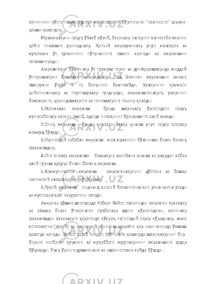 хотиннинг кўзга ташланадиган жиҳатларини бўрттирган &#34;севгисига&#34; қарама- қарши ҳолатдир. Муаммоларни чуқур ўйлаб кўриб, баъзилар илгариги муносабатларини қайта тиклашга уринадилар. Қатъий ажралувчилар учун мулоҳаза ва муҳокама ўз ҳукмининг тўғрилигига ишонч яратади ва ажралишни тезлаштиради . Ажралмоқчи бўлганлар ўз турмуш тарзи ва дунёқарашларида жиддий ўзгаришларни бошидан кечирадилар. Пол Боэннэн ажралишни амалга оширувчи ўзаро 6 та босқични белгилайди. Буларнинг ҳаммаси қийинчиликлар ва тортишувлар туғдиради, ажралишганларга, уларнинг болаларига, қариндошларига ва танишларига таъсир қилади: 1.Жанжалли ажралиш - бунда шериклар ўртасидаги совуқ муносабатлар кескин ошиб, одатда никоҳнинг бузилишига олиб келади. 2.Очиқ ажралиш - бунда никоҳни бекор қилиш учун зарур асослар мавжуд бўлади. 3.Иқтисодий сабабли ажралиш - мол-мулкнинг бўлиниши билан боғлиқ ажралишдир. 4.Ота-оналар ажралиши - болаларга восийлик қилиш ва улардан хабар олиб туриш ҳуқуқи билан боғлиқ ажралиш. 5.Коммуникатив ажралиш - ажралганларнинг дўстона ва бошқа ижтимоий алоқаларининг ўзгариши. 6.Руҳий ажралиш - индивид ҳиссий боғланганликни узил-кесил узади ва мустақил ҳаёт заруратини сезади. Америка қўшма штатларда Роберт Вейсс томонидан ажралган эркаклар ва аёллар билан ўтказилган суҳбатлар шуни кўрсатадики, хотинлар ажралишдан эркакларга қараганда кўпроқ иқтисодий зарар кўрадилар, аммо психологик (руҳий) ва ижтимоий кўникиш жараёни ҳар икки жинсда ўхшаш ҳолатда кечади. Вейсс қараб чиққан кўпчилик ҳолларда шерикларнинг бир- бирига нисбатан ҳурмати ва муҳаббати жуфтларнинг ажралишига қадар йўқолади. Улар ўрнига душманлик ва ишончсизлик пайдо бўлади . 