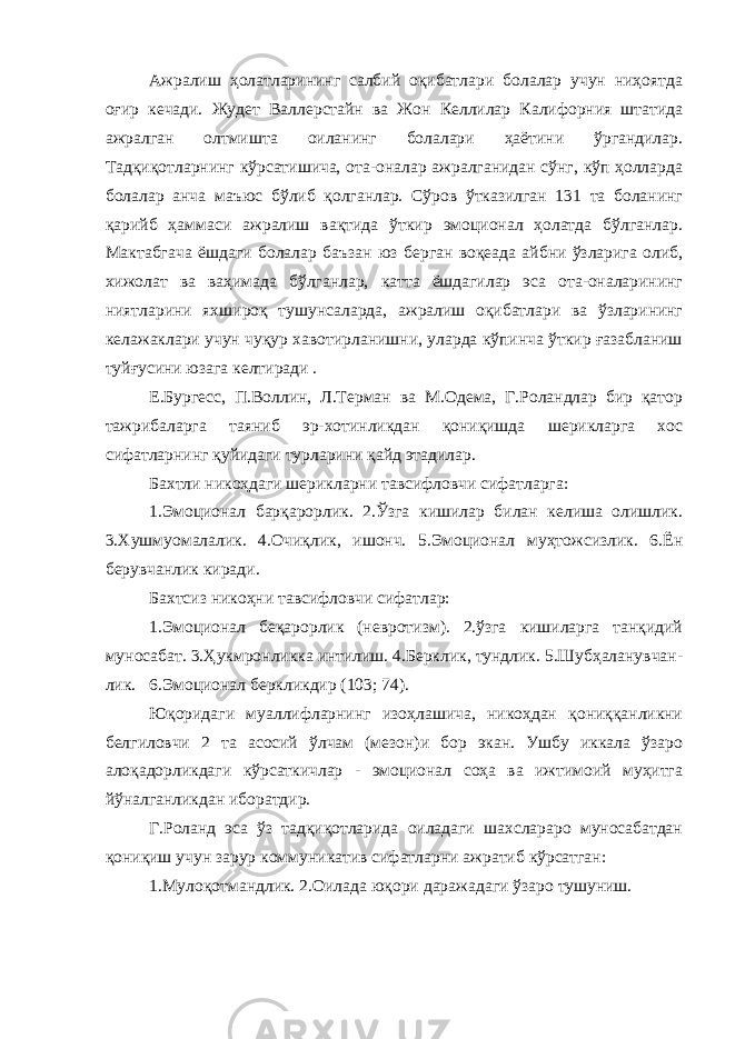 Ажралиш ҳолатларининг салбий оқибатлари болалар учун ниҳоятда оғир кечади. Жудет Валлерстайн ва Жон Келлилар Калифорния штатида ажралган олтмишта оиланинг болалари ҳаётини ўргандилар. Тадқиқотларнинг кўрсатишича, ота-оналар ажралганидан сўнг, кўп ҳолларда болалар анча маъюс бўлиб қолганлар. Сўров ўтказилган 131 та боланинг қарийб ҳаммаси ажралиш вақтида ўткир эмоционал ҳолатда бўлганлар. Мактабгача ёшдаги болалар баъзан юз берган воқеада айбни ўзларига олиб, хижолат ва ваҳимада бўлганлар, катта ёшдагилар эса ота-оналарининг ниятларини яхшироқ тушунсаларда, ажралиш оқибатлари ва ўзларининг келажаклари учун чуқур хавотирланишни, уларда кўпинча ўткир ғазабланиш туйғусини юзага келтиради . Е.Бургесс, П.Воллин, Л.Терман ва М.Одема, Г.Роландлар бир қатор тажрибаларга таяниб эр-хотинликдан қониқишда шерикларга хос сифатларнинг қуйидаги турларини қайд этадилар. Бахтли никоҳдаги шерикларни тавсифловчи сифатларга: 1.Эмоционал барқарорлик. 2.Ўзга кишилар билан келиша олишлик. 3.Хушмуомалалик. 4.Очиқлик, ишонч. 5.Эмоционал муҳтожсизлик. 6.Ён берувчанлик киради. Бахтсиз никоҳни тавсифловчи сифатлар: 1.Эмоционал беқарорлик (невротизм). 2.ўзга кишиларга танқидий муносабат. 3.Ҳукмронликка интилиш. 4.Берклик, тундлик. 5.Шубҳаланувчан- лик. 6.Эмоционал беркликдир (103; 74). Юқоридаги муаллифларнинг изоҳлашича, никоҳдан қониққанликни белгиловчи 2 та асосий ўлчам (мезон)и бор экан. Ушбу иккала ўзаро алоқадорликдаги кўрсаткичлар - эмоционал соҳа ва ижтимоий муҳитга йўналганликдан иборатдир. Г.Роланд эса ўз тадқиқотларида оиладаги шахслараро муносабатдан қониқиш учун зарур коммуникатив сифатларни ажратиб кўрсатган: 1.Мулоқотмандлик. 2.Оилада юқори даражадаги ўзаро тушуниш. 