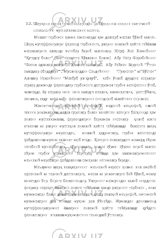  2.2. Шарқона ахлоқ тамойилларидан фойдаланиш оилани ижтимоий- психологик мустахкамловчи восита. Миллат тарбияси ҳамма замонларда ҳам долзарб масала бўлиб келган. Шарқ мутаффакирлари фарзанд тарбиясига, уларни оилавий ҳаётга тайёлаш масалаларига алоҳида эътибор бериб келганлар. Юсуф Хос Хожибнинг “Қутадғу билиг” (Бахт саодатга йўлловчи билим) Абу Наср Форобийнинг “Фозил одамлар шахри”, “Ҳикмат асослари” Абу Райхон Беруний “Ўтган авлодлар обидалари” ,“Муслиҳиддин Саъдийнинг “Гулистон” ва”Бўстон” Алишер Навоийнинг “Махбуб ул-қулуб”, каби ўнлаб дурдана асарлари асрлар давомида фарзандлар тарбиясига дастурамал тарбия вазифасини ўтаб, келмоқда. Бу асарлар неча- неча авлодга поклик, хамжиҳатлик, ростгўйлик, ахиллик, ахду- вафо каби фазилатларини сингдириб келаётгани сир эмас. Жамиятимизда ижтимоий иқтисодий, маданий маърифий, илмий техник ривожланиш жадал суратлар билан кечаётган хозирги босқичида ҳам оилани мустахкамлаш, фарзандларни баркамол инсонлар қилиб вояга етказиш ва уларни мустақил оилавий ҳаётга тайёрлашда бевосита шарқ мутаффакирлари меросидан, миллий қадриятлар, тарбия воситасида фойдаланиш мухим аҳамият касб этади. Ҳозирги оилалардаги мавжуд айрим нотабиий муносабатлар, кўринишлар, оилага зўрма- зўраки кириб келган айрим тарбия усулларини бартараф этишда ҳам алломаларимизнинг маънавий мерослари фойдаланиш самарали натижалар беради. Маълумки шарқ халқларининг маънавий мероси ҳилма- хил ажойиб афсонавий ва тарихий достонларга, масал ва ривоятларга бой бўлиб, мавзу жихатдан бир -бирига боғлангандир. Уларнинг мазмунидан келиб чиқадиган фикрлар нафақат ёшларни оилага тайёрлаш ҳамда уларнинг тарбияси , оила муаммолари балки давлат аҳамиятидаги қатор ахлоқий маърифий, ижтимоий муаммоларни ҳал этишда муҳим рол ўйнайди. Жумладан донишманд мутаффакирларимиз ёшларни оилавий ҳаётга тайёрлашда қуйдаги фазилатларни эгаллаш муҳимлигини таъкидлаб ўтганлар. 