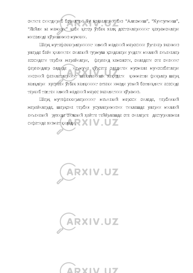 онгига сингдириб борилган. Бу воқеаларни биз “Алпомиш”, “Кунтуғмиш”, “Лайли ва мажнун” каби қатор ўзбек халқ достонларининг қахрамонлари мисолида кўришимиз мумкин. Шарқ мутафаккирларининг илмий маданий меросини ўрганар эканмиз уларда баён қилинган оилавий турмуш қоидалари ундаги миллий анъаналар асосидаги тарбия жараёнлари, фарзанд камолоти, оиладаги ота онанинг фарзандлар олдида наъмуна кўрсата оладиган муомала муносабатлари инсоний фазилатларнинг шаклланиши хақидаги қимматли фикрлар шарқ халқлари хусусан ўзбек халқининг оғзаки ижоди узвий боғлиқлиги асосида таркиб топган илмий маданий мерос эканлигини кўрамиз. Шарқ мутафаккирларининг маънавий мероси оилада, тарбиявий жараёнларда, шарқона тарбия усулларимизни тиклашда уларни миллий анъанавий рухида оилавий ҳаётга тайёрлашда ота оналарга дастуриламал сифатида хизмат қилади. 