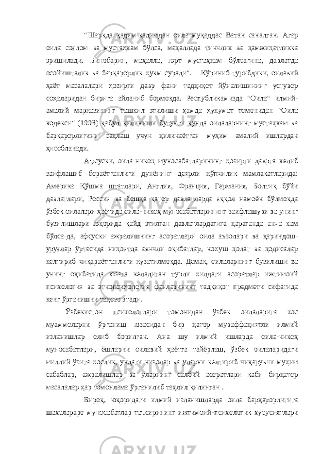 &#34;Шарқда қадим-қадимдан оила муқаддас Ватан саналган. Агар оила соғлом ва мустаҳкам бўлса, маҳаллада тинчлик ва ҳамжиҳатликка эришилади. Бинобарин, маҳалла, юрт мустаҳкам бўлсагина, давлатда осойишталик ва барқарорлик ҳукм суради&#34; . Кўриниб турибдики, оилавий ҳаёт масалалари ҳозирги давр фани тадқиқот йўналишининг устувор соҳаларидан бирига айланиб бормоқда. Республикамизда &#34;Оила&#34; илмий- амалий марказининг ташкил этилиши ҳамда ҳукумат томонидан &#34;Оила кодекси&#34; (1998) қабул қилиниши бугунги кунда оилаларнинг мустаҳкам ва барқарорлигини сақлаш учун қилинаётган муҳим амалий ишлардан ҳисобланади. Афсуски, оила-никоҳ муносабатларининг ҳозирги даврга келиб заифлашиб бораётганлиги дунёнинг деярли кўпчилик мамлакатларида: Америка Қўшма штатлари, Англия, Франция, Германия, Болтиқ бўйи давлатлари, Россия ва бошқа қатор давлатларда яққол намоён бўлмоқда ўзбек оилалари ҳаётида оила-никоҳ муносабатларининг заифлашуви ва унинг бузилишлари юқорида қайд этилган давлатлардагига қараганда анча кам бўлса-да, афсуски ажралишнинг асоратлари оила аъзолари ва қариндош- уруғлар ўртасида ниҳоятда аянчли оқибатлар, нохуш ҳолат ва ҳодисалар келтириб чиқараётганлиги кузатилмоқда. Демак, оилаларнинг бузилиши ва унинг оқибатида юзага келадиган турли хилдаги асоратлар ижтимоий психология ва этнопсихология фанларининг тадқиқот предмети сифатида кенг ўрганишни тақозо этади. Ўзбекистон психологлари томонидан ўзбек оилаларига хос муаммоларни ўрганиш юзасидан бир қатор муваффақиятли илмий изланишлар олиб борилган. Ана шу илмий ишларда оила-никоҳ муносабатлари, ёшларни оилавий ҳаётга тайёрлаш, ўзбек оилаларидаги миллий ўзига хослик, ундаги низолар ва уларни келтириб чиқарувчи муҳим сабаблар, ажралишлар ва уларнинг салбий асоратлари каби бирқатор масалалар ҳар томонлама ўрганилиб таҳлил қилинган . Бироқ, юқоридаги илмий изланишларда оила барқарорлигига шахслараро муносабатлар таъсирининг ижтимоий-психологик хусусиятлари 