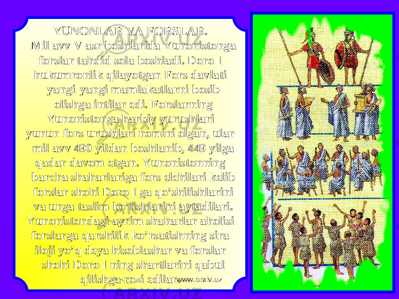 YUNONLAR VA FORSLAR. Mil avv V asr boshlarida Yunonistonga forslar tahdid sola boshladi. Doro I hukumronlik qilayotgan Fors davlati yangi-yangi mamlakatlarni bosib olishga intilar edi. Forslarning Yunonistonga harbiy yurushlari yunun-fors urushlari nomini olgan, ular mil avv 490 yildan boshlanib, 449 yilga qadar davom etgan. Yunonistonning barcha shaharlariga fors elchilari kelib forslar shohi Doro I ga qo’shilishlarini va unga taslim bo’lishlarini aytadilari. Yunonistondagi ayrim shaharlar aholisi forslarga qarshilik ko’rsatishning sira iloji yo’q deya hisoblashar va forslar shohi Doro I ning shartlarini qabul qilishga rozi edilar. www.arxiv.uz 