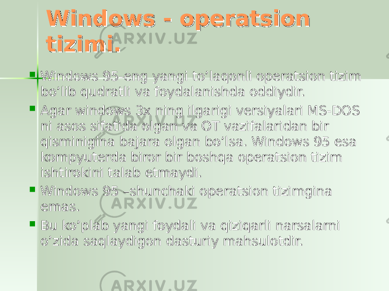 Windows - operatsion Windows - operatsion tizimi. tizimi.  Windows 95-eng yangi to’laqonli operatsion tizim Windows 95-eng yangi to’laqonli operatsion tizim bo’lib qudratli va foydalanishda oddiydir. bo’lib qudratli va foydalanishda oddiydir.  Agar windows 3x ning ilgarigi versiyalari MS-DOS Agar windows 3x ning ilgarigi versiyalari MS-DOS ni asos sifatida olgan va OT vazifalaridan bir ni asos sifatida olgan va OT vazifalaridan bir qisminigina bajara olgan bo’lsa. Windows 95 esa qisminigina bajara olgan bo’lsa. Windows 95 esa kompyuterda biror bir boshqa operatsion tizim kompyuterda biror bir boshqa operatsion tizim ishtirokini talab etmaydi. ishtirokini talab etmaydi.  Windows 95 –shunchaki operatsion tizimgina Windows 95 –shunchaki operatsion tizimgina emas.emas.  Bu ko’plab yangi foydali va qiziqarli narsalarni Bu ko’plab yangi foydali va qiziqarli narsalarni o’zida saqlaydigon dasturiy mahsulotdir. o’zida saqlaydigon dasturiy mahsulotdir. 
