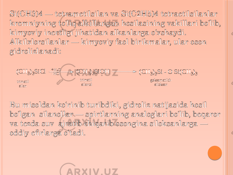 Si(CH3)4 — tetrametilsilan va Si(C2H5)4 tetraetilsilanlar kremniyning to‘liq alkillangan hosilasining vakillari bo‘lib, kimyoviy inertligi jihatidan alkanlarga o‘xshaydi. Alkilxlorsilanlar — kimyoviy faol birikmalar, ular oson gidrolizlanadi: Bu misoldan ko‘rinib turibdiki, gidroliz natijasida hosil bo‘lgan silanollar — spirtlarning analoglari bo‘lib, beqaror va tezda suv ajratib chiqarib osongina siloksanlarga — oddiy efirlarga o‘tadi.(C H 3)3S iC l +H2O -HCl (C H 3)3S iO H trimetil silan trimetil silanol (C H 3)3S i - O S i(C H 3)3 geksametildi- siloksan 