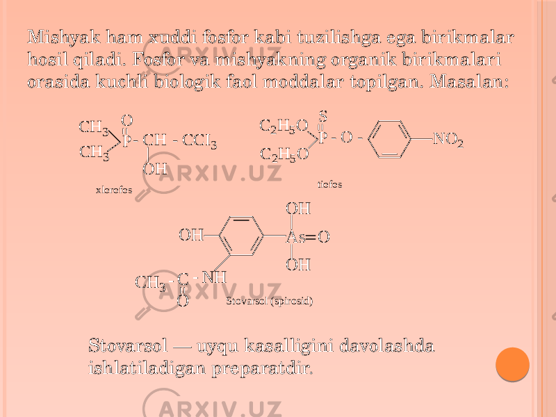 Mishyak ham xuddi fosfor kabi tuzilishga ega birikmalar hosil qiladi. Fosfor va mishyakning organik birikmalari orasida kuchli biologik faol moddalar topilgan. Masalan: Stovarsol — uyqu kasalligini davolashda ishlatiladigan preparatdir.C H 3 C H 3 P O - C H O H - C C I3 C 2H 5O C 2H 5O P S - O - N O 2 xlorofos tiofos O H N H - C O - C H 3 A s O O H O H Stovarsol (spirosid) 