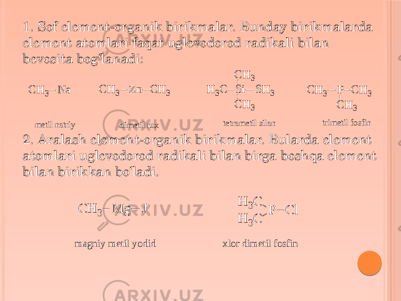1. Sof element-organik birikmalar. Bunday birikmalarda element atomlari faqat uglevodorod radikali bilan bevosita bog‘lanadi: 2. Aralash element-organik birikmalar. Bularda element atomlari uglevodorod radikali bilan birga boshqa element bilan birikkan bo‘ladi.C H 3 N a C H 3 Z n C H 3 S i S H 3 C H 3 H3 C C H 3 P C H 3 C H 3 C H3 m e t i l n a t r i y d i m e t i l r u x t e t r a m e t i l s i l a n t r i m e t i l f o s f i n C H 3 M g J H 3C P H 3C C l m agniy m etil yodid xlor dim etil fosfin 