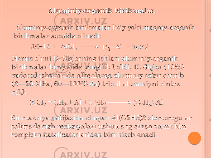  Aluminiy-organik birikmalar. Aluminiy-organik birikmalar litiy yoki magniy-organik birikmalar asosida olinadi : Nemis olimi K. Siglerning ishlari aluminiy-organik birikmalar kimyosida yangilik bo‘ldi. K. Sigler (1955) vodorod ishtirokida alkenlarga aluminiy ta’sir ettirib (3—20 MPa, 60—100°S da) trietil aluminiyni sintez qildi: Bu reaksiya natijasida olingan Al(C2H5)3 stereoregular polimerlanish reaksiyalari uchun eng arzon va muhim kompleks katalizatorlaridan biri hisoblanadi.3 R L i + A lC l3 R 3 A l + 3 L iC l 3 C H 2 = C H 2 + A l + 1 .5 H 2 (C 2H 5)3A l 
