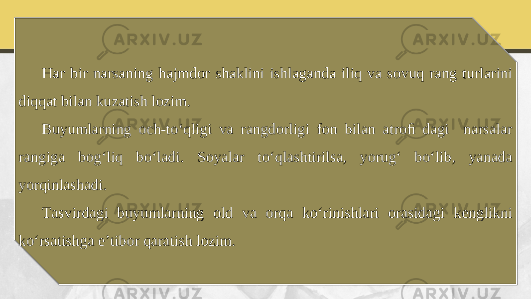 Har bir narsaning hajmdor shaklini ishlaganda iliq va sovuq rang turlarini diqqat bilan kuzatish lozim. Buyumlarning och-to‘qligi va rangdorligi fon bilan atroﬁ dagi narsalar rangiga bog‘liq bo‘ladi. Soyalar to‘qlashtirilsa, yorug‘ bo‘lib, yanada yorqinlashadi. Tasvirdagi buyumlarning old va orqa ko‘rinishlari orasidagi kenglikni ko‘rsatishga e’tibor qaratish lozim. 