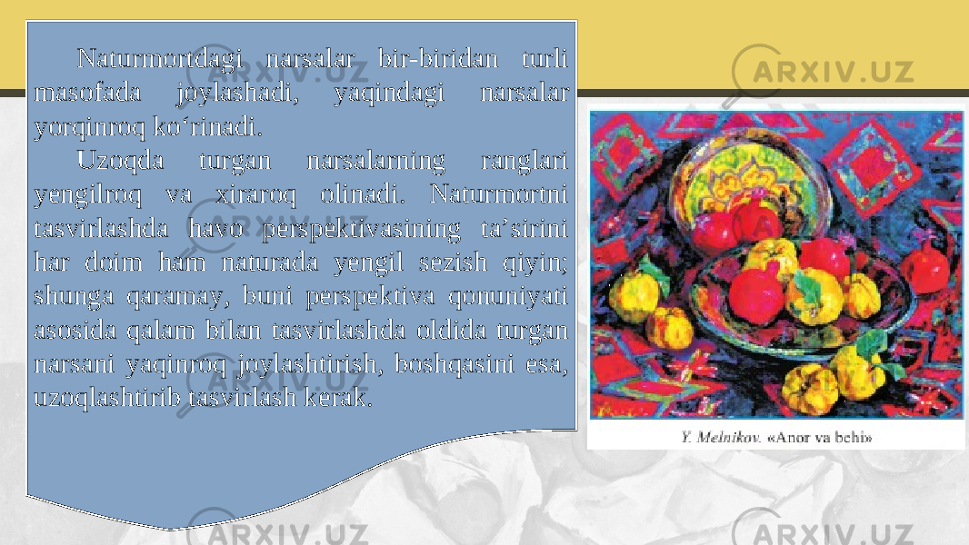 Naturmortdagi narsalar bir-biridan turli masofada joylashadi, yaqindagi narsalar yorqinroq ko‘rinadi. Uzoqda turgan narsalarning ranglari yengilroq va xiraroq olinadi. Naturmortni tasvirlashda havo perspektivasining ta’sirini har doim ham naturada yengil sezish qiyin; shunga qaramay, buni perspektiva qonuniyati asosida qalam bilan tasvirlashda oldida turgan narsani yaqinroq joylashtirish, boshqasini esa, uzoqlashtirib tasvirlash kerak. 