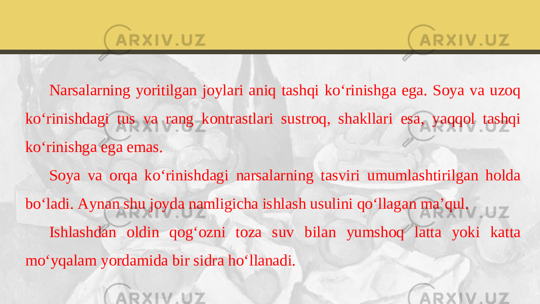 Narsalarning yoritilgan joylari aniq tashqi ko‘rinishga ega. Soya va uzoq ko‘rinishdagi tus va rang kontrastlari sustroq, shakllari esa, yaqqol tashqi ko‘rinishga ega emas. Soya va orqa ko‘rinishdagi narsalarning tasviri umumlashtirilgan holda bo‘ladi. Aynan shu joyda namligicha ishlash usulini qo‘llagan ma’qul. Ishlashdan oldin qog‘ozni toza suv bilan yumshoq latta yoki katta mo‘yqalam yordamida bir sidra ho‘llanadi. 