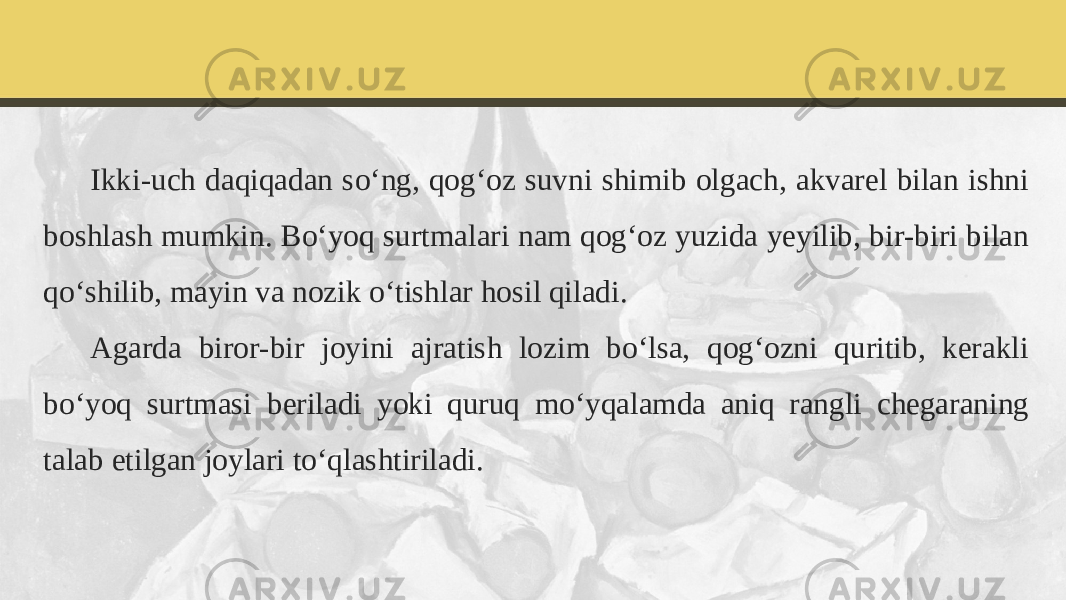 Ikki-uch daqiqadan so‘ng, qog‘oz suvni shimib olgach, akvarel bilan ishni boshlash mumkin. Bo‘yoq surtmalari nam qog‘oz yuzida yeyilib, bir-biri bilan qo‘shilib, mayin va nozik o‘tishlar hosil qiladi. Agarda biror-bir joyini ajratish lozim bo‘lsa, qog‘ozni quritib, kerakli bo‘yoq surtmasi beriladi yoki quruq mo‘yqalamda aniq rangli chegaraning talab etilgan joylari to‘qlashtiriladi. 