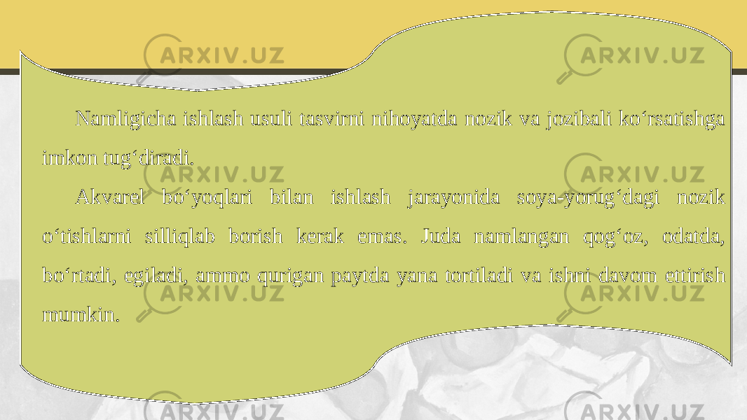 Namligicha ishlash usuli tasvirni nihoyatda nozik va jozibali ko‘rsatishga imkon tug‘diradi. Akvarel bo‘yoqlari bilan ishlash jarayonida soya-yorug‘dagi nozik o‘tishlarni silliqlab borish kerak emas. Juda namlangan qog‘oz, odatda, bo‘rtadi, egiladi, ammo qurigan paytda yana tortiladi va ishni davom ettirish mumkin. 