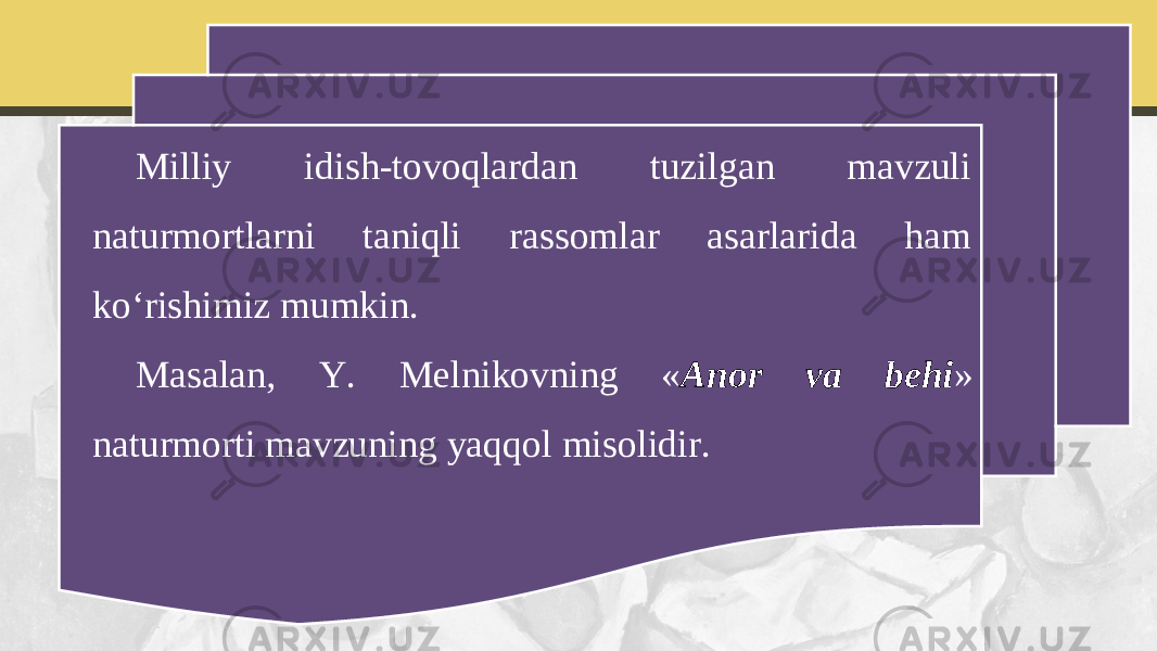 Milliy idish-tovoqlardan tuzilgan mavzuli naturmortlarni taniqli rassomlar asarlarida ham ko‘rishimiz mumkin. Masalan, Y. Melnikovning « Anor va behi » naturmorti mavzuning yaqqol misolidir. 