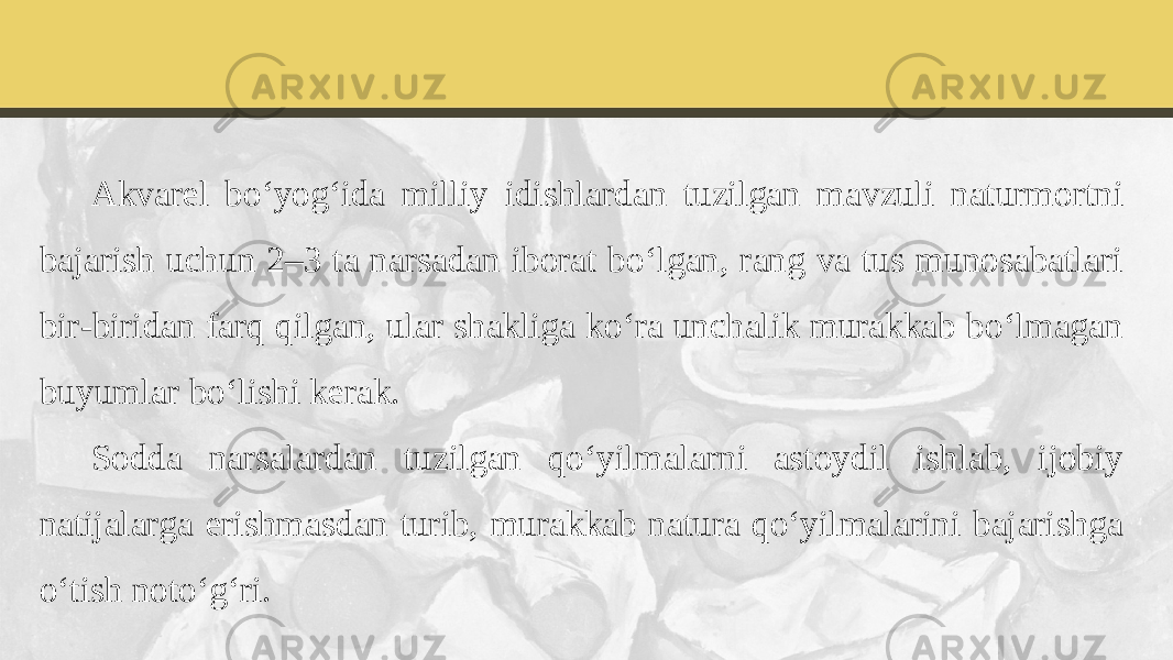 Akvarel bo‘yog‘ida milliy idishlardan tuzilgan mavzuli naturmortni bajarish uchun 2–3 ta narsadan iborat bo‘lgan, rang va tus munosabatlari bir-biridan farq qilgan, ular shakliga ko‘ra unchalik murakkab bo‘lmagan buyumlar bo‘lishi kerak. Sodda narsalardan tuzilgan qo‘yilmalarni astoydil ishlab, ijobiy natijalarga erishmasdan turib, murakkab natura qo‘yilmalarini bajarishga o‘tish noto‘g‘ri. 