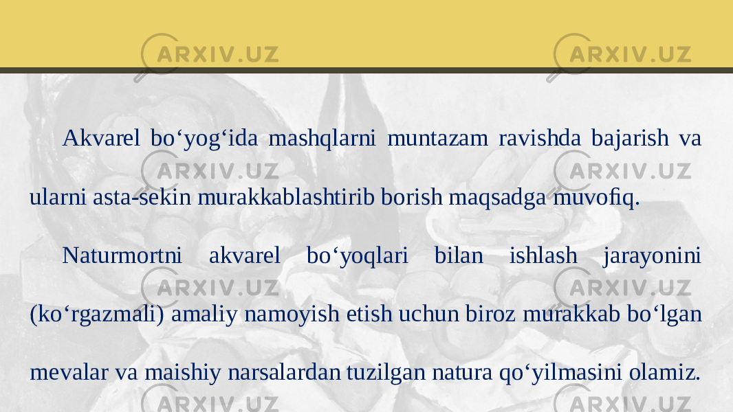 Akvarel bo‘yog‘ida mashqlarni muntazam ravishda bajarish va ularni asta-sekin murakkablashtirib borish maqsadga muvoﬁq. Naturmortni akvarel bo‘yoqlari bilan ishlash jarayonini (ko‘rgazmali) amaliy namoyish etish uchun biroz murakkab bo‘lgan mevalar va maishiy narsalardan tuzilgan natura qo‘yilmasini olamiz. 