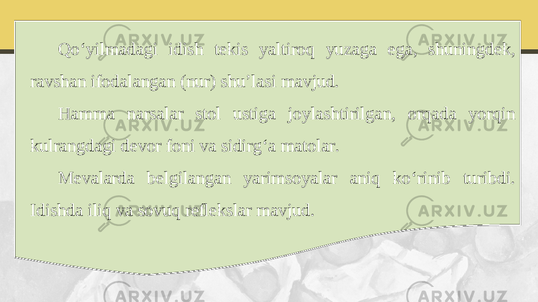 Qo‘yilmadagi idish tekis yaltiroq yuzaga ega, shuningdek, ravshan ifodalangan (nur) shu’lasi mavjud. Hamma narsalar stol ustiga joylashtirilgan, orqada yorqin kulrangdagi devor foni va sidirg‘a matolar. Mevalarda belgilangan yarimsoyalar aniq ko‘rinib turibdi. Idishda iliq va sovuq reﬂekslar mavjud. 