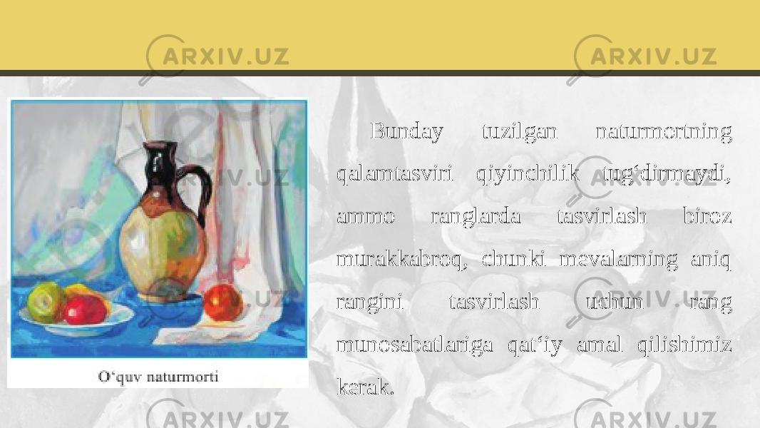 Bunday tuzilgan naturmortning qalamtasviri qiyinchilik tug‘dirmaydi, ammo ranglarda tasvirlash biroz murakkabroq, chunki mevalarning aniq rangini tasvirlash uchun rang munosabatlariga qat‘iy amal qilishimiz kerak. 