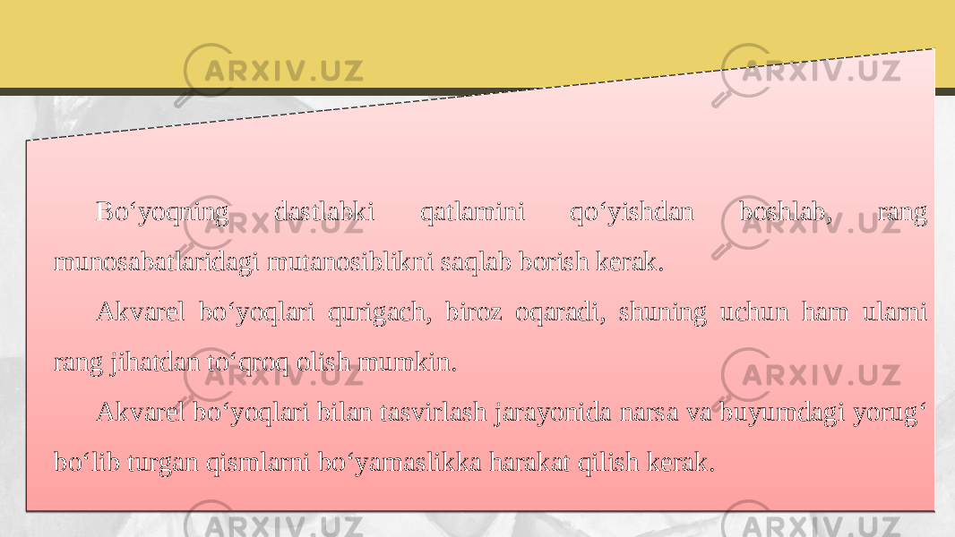 Bo‘yoqning dastlabki qatlamini qo‘yishdan boshlab, rang munosabatlaridagi mutanosiblikni saqlab borish kerak. Akvarel bo‘yoqlari qurigach, biroz oqaradi, shuning uchun ham ularni rang jihatdan to‘qroq olish mumkin. Akvarel bo‘yoqlari bilan tasvirlash jarayonida narsa va buyumdagi yorug‘ bo‘lib turgan qismlarni bo‘yamaslikka harakat qilish kerak.2C 10 01 05 01 09 