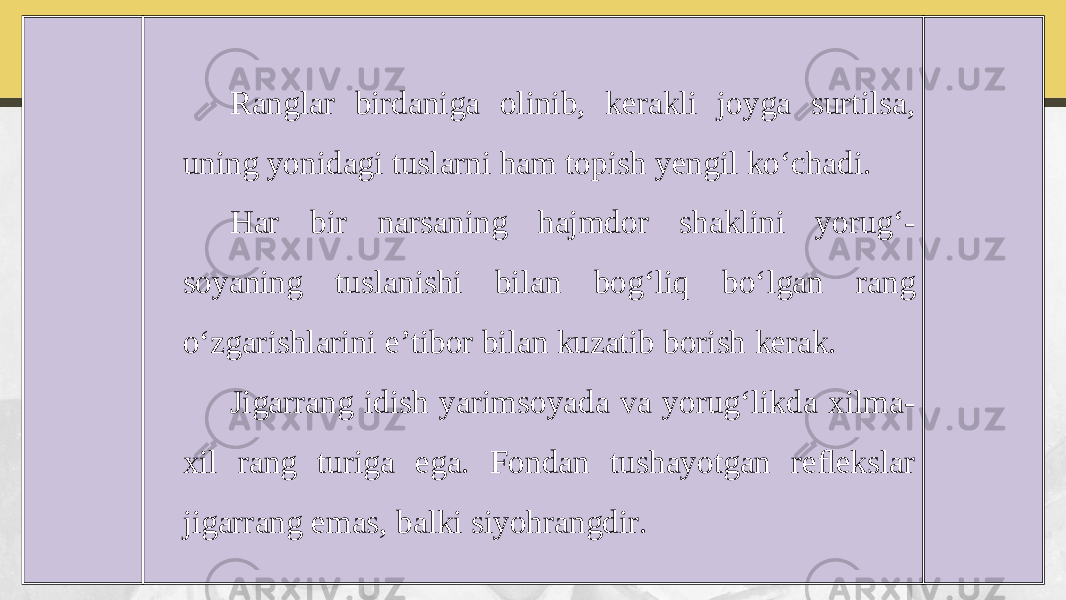 Ranglar birdaniga olinib, kerakli joyga surtilsa, uning yonidagi tuslarni ham topish yengil ko‘chadi. Har bir narsaning hajmdor shaklini yorug‘- soyaning tuslanishi bilan bog‘liq bo‘lgan rang o‘zgarishlarini e’tibor bilan kuzatib borish kerak. Jigarrang idish yarimsoyada va yorug‘likda xilma- xil rang turiga ega. Fondan tushayotgan reﬂekslar jigarrang emas, balki siyohrangdir. 