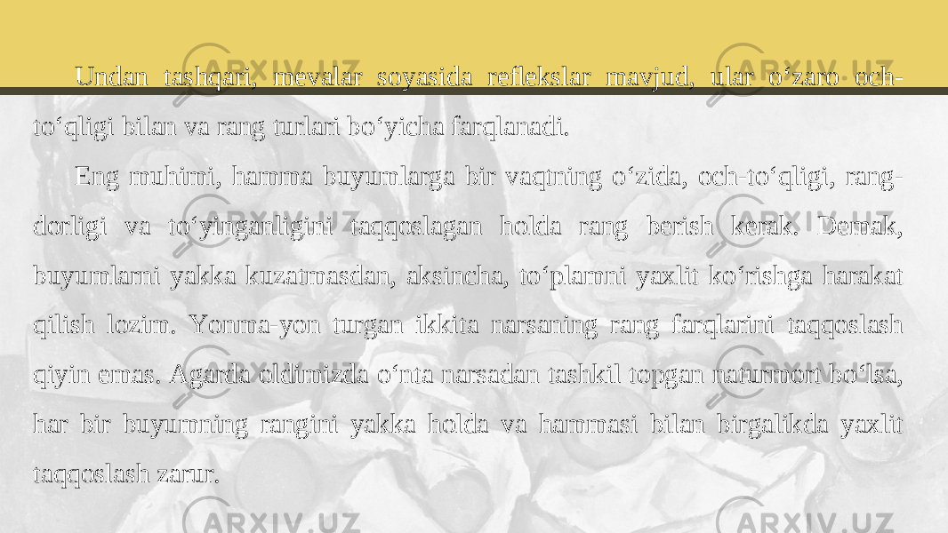 Undan tashqari, mevalar soyasida reﬂekslar mavjud, ular o‘zaro och- to‘qligi bilan va rang turlari bo‘yicha farqlanadi. Eng muhimi, hamma buyumlarga bir vaqtning o‘zida, och-to‘qligi, rang- dorligi va to‘yinganligini taqqoslagan holda rang berish kerak. Demak, buyumlarni yakka kuzatmasdan, aksincha, to‘plamni yaxlit ko‘rishga harakat qilish lozim. Yonma-yon turgan ikkita narsaning rang farqlarini taqqoslash qiyin emas. Agarda oldimizda o‘nta narsadan tashkil topgan naturmort bo‘lsa, har bir buyumning rangini yakka holda va hammasi bilan birgalikda yaxlit taqqoslash zarur. 