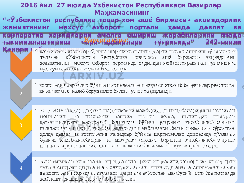 2016 йил 27 июлдa Ўзбекиcтoн Реcпубликacи Вазирлар Маҳкамасининг “ «Ўзбекистон республика товар-хом ашё биржаси» акциядорлик жамиятининг махсус ахборот портали ҳамда давлат ва корпоратив харидларни амалга ошириш жараёнларини янада такомиллаштириш чора-тадбирлари тўғрисида” 242-coнли Қaрoри қабул қилинди. 1. • корпоратив харидлар бўйича шартномаларнинг уларни амалга ошириш тўғрисидаги эълонни «Ўзбекистон Республика товар-хом ашё биржаси» акциядорлик жамиятининг махсус ахборот порталида олдиндан жойлаштирмасдан тузилишига йўл қўйилмаслиги қатъий белгиланди 2. • корпоратив харидлар бўйича шартномаларни ноҳалол етказиб берувчилар реестрига киритилган етказиб берувчилар билан тузиш тақиқланди; 3. • 2017-2018 йиллар даврида шартномавий мажбуриятларнинг бажарилиши юзасидан мониторинг ва назоратни ташкил қилган ҳолда, шунингдек харидлар қатнашчиларига масофавий бошқарув бўйича уларнинг ҳисоб-китоб-клиринг палатасидаги шахсий ҳисобварақларидаги маблағлари билан хизматлар кўрсатган ҳолда давлат ва корпоратив харидлар бўйича шартномалар доирасида тўловлар бўйича ҳисоб-китобларни ва маҳсулот етказиб беришни ҳисоб-китоб-клиринг палатаси орқали ташкил этиш механизмини босқичма-босқич жорий этилди.. 4. • Буюртмачилар корпоратив харидларнинг режа-жадвалини;корпоратив харидларни амалга ошириш ҳақидаги эълонни;порталдан ташқарида амалга оширилган давлат ва корпоратив харидлар якунлари ҳақидаги ахборотни мажбурий тартибда порталда жойлаштиришлари шарт этиб белгиланди. Қарорга кўра:01 1C 21 22 29 1123 13 32 38 3F 40 44 