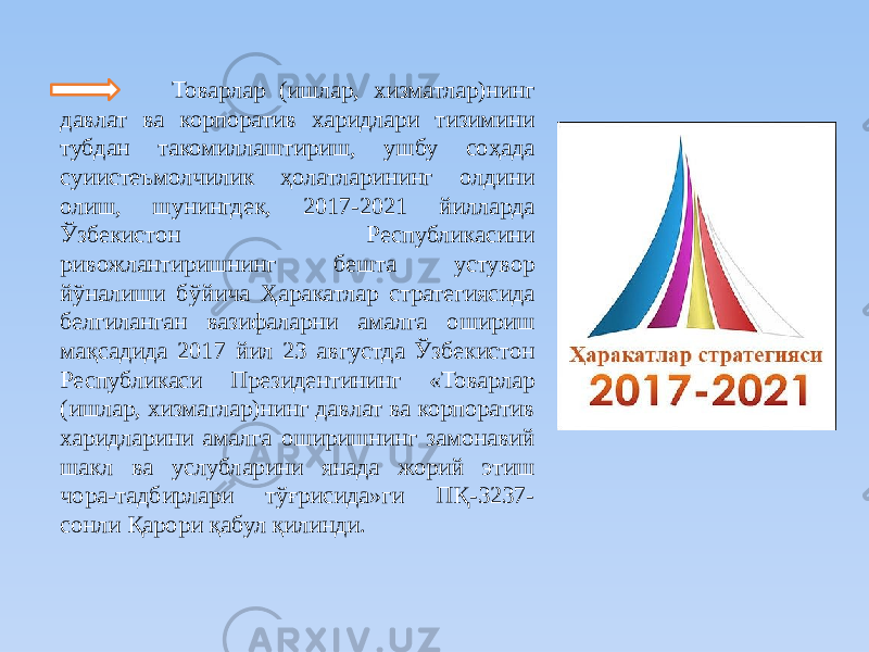  Товарлар (ишлар, хизматлар)нинг давлат ва корпоратив харидлари тизимини тубдан такомиллаштириш, ушбу соҳада суиистеъмолчилик ҳолатларининг олдини олиш, шунингдек, 2017-2021 йилларда Ўзбекистон Республикасини ривожлантиришнинг бешта устувор йўналиши бўйича Ҳаракатлар стратегиясида белгиланган вазифаларни амалга ошириш мақсадида 2017 йил 23 августда Ўзбекистон Республикаси Президентининг «Товарлар (ишлар, хизматлар)нинг давлат ва корпоратив харидларини амалга оширишнинг замонавий шакл ва услубларини янада жорий этиш чора-тадбирлари тўғрисида»ги ПҚ-3237- сонли Қарори қабул қилинди. 