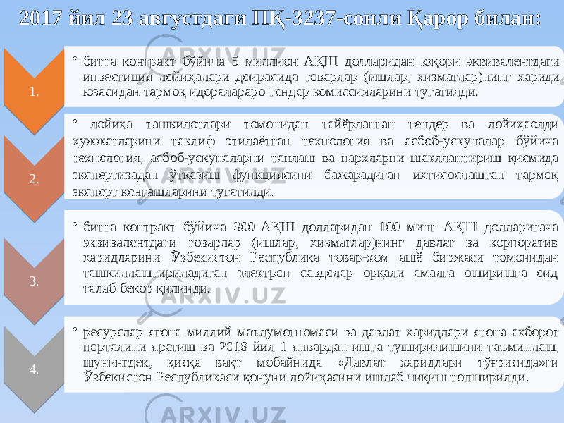 2017 йил 23 августдаги ПҚ-3237-сонли Қарор билан: 1. • битта контракт бўйича 5 миллион АҚШ долларидан юқори эквивалентдаги инвестиция лойиҳалари доирасида товарлар (ишлар, хизматлар)нинг хариди юзасидан тармоқ идоралараро тендер комиссияларини тугатилди. 2. • лойиҳа ташкилотлари томонидан тайёрланган тендер ва лойиҳаолди ҳужжатларини таклиф этилаётган технология ва асбоб-ускуналар бўйича технология, асбоб-ускуналарни танлаш ва нархларни шакллантириш қисмида экспертизадан ўтказиш функциясини бажарадиган ихтисослашган тармоқ эксперт кенгашларини тугатилди. 3. • битта контракт бўйича 300 АҚШ долларидан 100 минг АҚШ долларигача эквивалентдаги товарлар (ишлар, хизматлар)нинг давлат ва корпоратив харидларини Ўзбекистон Республика товар-хом ашё биржаси томонидан ташкиллаштириладиган электрон савдолар орқали амалга оширишга оид талаб бекор қилинди. 4. • ресурслар ягона миллий маълумотномаси ва давлат харидлари ягона ахборот порталини яратиш ва 2018 йил 1 январдан ишга туширилишини таъминлаш, шунингдек, қисқа вақт мобайнида «Давлат харидлари тўғрисида»ги Ўзбекистон Республикаси қонуни лойиҳасини ишлаб чиқиш топширилди.3819 3F19 4019 4419 