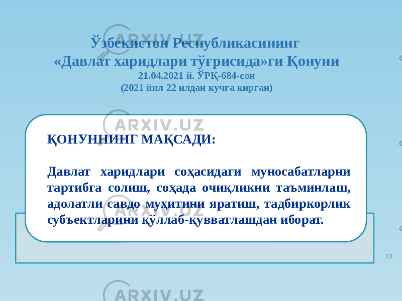 ҚОНУННИНГ МАҚСАДИ: Давлат харидлари соҳасидаги муносабатларни тартибга солиш, соҳада очиқликни таъминлаш, адолатли савдо муҳитини яратиш, тадбиркорлик субъектларини қўллаб-қувватлашдан иборат. Ўзбекистон Республикасининг «Давлат харидлари тўғрисида»ги Қонуни 21.04.2021 й. ЎРҚ-684-сон (2021 йил 22 илдан кучга кирган) 23 