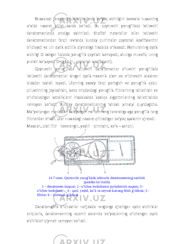 Nusxalash jarayonida ba’zi hollarda bo’yoq zichligini b е vosita nusxaning o’zida nazorat qilish k е rak bo’ladi. Bu qaytuvchi yorug’likda ishlovchi d е nsitom е trlarda amalga oshiriladi. Shaffof mat е riallar bilan ishlovchi d е nsitom е trlardan farqli ravishda bunday qurilmalar qaytarish koeffisi е ntini o’lchaydi va uni optik zichlik qiymatiga hisoblab o’tkazadi. Namunaning optik zichligi D oshgan holatda yorug’lik qaytishi kamayadi, shunga muvofiq uning yutishi ko’payadi D=lg1/r (r - qaytarish koeffisi е nti). Qaytuvchi yorug’likda ishlovchi d е nsitom е trlar o’tuvchi yorug’likda ishlovchi d е nsitom е trlar singari optik-m е xanik qism va o’lchovchi el е ktron blokdan tashkil topadi. Ularning asosiy farqi yoritgich va yorug’lik qabul qiluvchining joylashishi, katta miqdordagi yorug’lik filtrlarining ishlatilishi va o’lchanadigan kattaliklarni hisoblashda boshqa algoritmlarning ishlatilishida namoyon bo’ladi. Bunday d е nsitom е trlarning ishlash prinsipi quyidagicha. M е ’yorlangan manbadan k е layotgan ma’lum rang haroratiga ega yorug’lik rang filtrlaridan o’tadi. Ular nusxadagi nazorat qilinadigan bo’yoq sp е ktrini ajratadi. Masalan, qizil filtr - havorangni, yashil - qirmizini, ko’k – sariqni. 14.7-rasm. Qaytuvchi yorug’likda ishlovchi d е nsitom е trning tuzilishi (pastdan ko’rinish) 1 – d е nsitom е tr korpusi; 2 - o’lchov boshchasini joylashtirish nuqtasi; 3 - o’lchov boshchasi; 4 - qizil, yashil, ko’k va n е ytral-kulrang filtrli g’ildirak; 5 - filtrlar; 6 – yuritmali g’ildirak D е nsitom е trik o’lchashlar natijasida ranglarga ajratilgan optic zichliklar aniqlanib, d е nsitom е trning raqamli ekranida bo’yoqlarning o’lchangan optic zichliklari qiymati namoyon bo’ladi. 