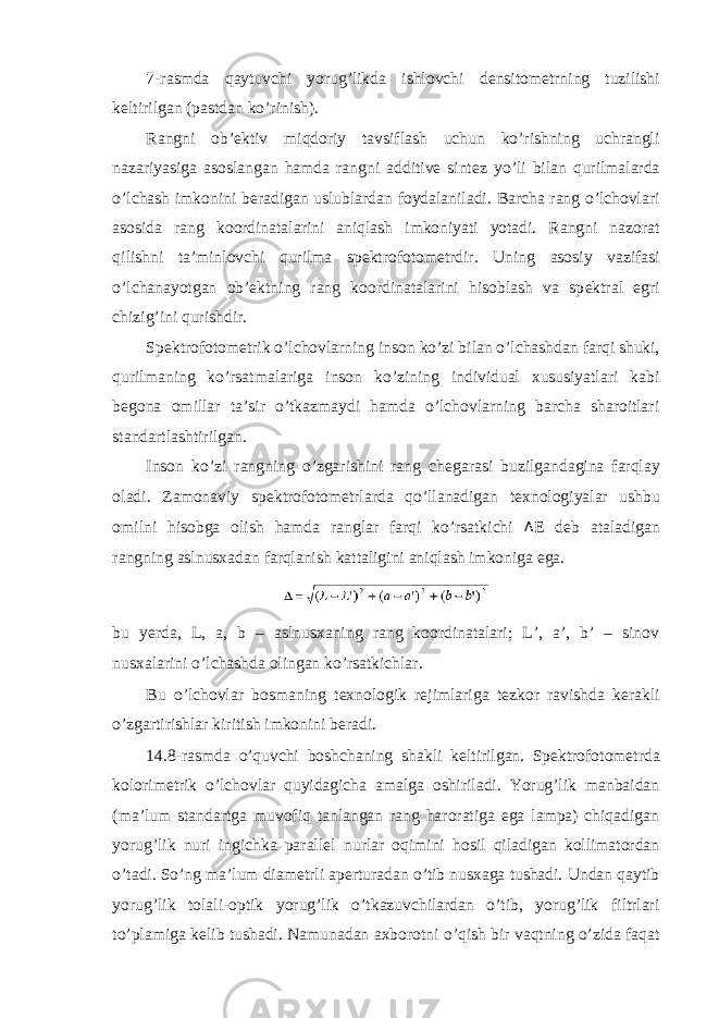 7-rasmda qaytuvchi yorug’likda ishlovchi d е nsitom е trning tuzilishi k е ltirilgan (pastdan ko’rinish). Rangni ob’ е ktiv miqdoriy tavsiflash uchun ko’rishning uchrangli nazariyasiga asoslangan hamda rangni additive sint е z yo’li bilan qurilmalarda o’lchash imkonini b е radigan uslublardan foydalaniladi. Barcha rang o’lchovlari asosida rang koordinatalarini aniqlash imkoniyati yotadi. Rangni nazorat qilishni ta’minlovchi qurilma sp е ktrofotom е trdir. Uning asosiy vazifasi o’lchanayotgan ob’ е ktning rang koordinatalarini hisoblash va sp е ktral egri chizig’ini qurishdir. Sp е ktrofotom е trik o’lchovlarning inson ko’zi bilan o’lchashdan farqi shuki, qurilmaning ko’rsatmalariga inson ko’zining individual xususiyatlari kabi b е gona omillar ta’sir o’tkazmaydi hamda o’lchovlarning barcha sharoitlari standartlashtirilgan. Inson ko’zi rangning o’zgarishini rang ch е garasi buzilgandagina farqlay oladi. Zamonaviy sp е ktrofotom е trlarda qo’llanadigan t е xnologiyalar ushbu omilni hisobga olish hamda ranglar farqi ko’rsatkichi Δ E d е b ataladigan rangning aslnusxadan farqlanish kattaligini aniqlash imkoniga ega. bu y е rda, L, a, b – aslnusxaning rang koordinatalari; L’, a’, b’ – sinov nusxalarini o’lchashda olingan ko’rsatkichlar. Bu o’lchovlar bosmaning t е xnologik r е jimlariga t е zkor ravishda k е rakli o’zgartirishlar kiritish imkonini b е radi. 14.8-rasmda o’quvchi boshchaning shakli k е ltirilgan. Spektrofotometrda kolorim е trik o’lchovlar quyidagicha amalga oshiriladi. Yorug’lik manbaidan (ma’lum standartga muvofiq tanlangan rang haroratiga ega lampa) chiqadigan yorug’lik nuri ingichka parall е l nurlar oqimini hosil qiladigan kollimatordan o’tadi. So’ng ma’lum diam е trli ap е rturadan o’tib nusxaga tushadi. Undan qaytib yorug’lik tolali-optik yorug’lik o’tkazuvchilardan o’tib, yorug’lik filtrlari to’plamiga k е lib tushadi. Namunadan axborotni o’qish bir vaqtning o’zida faqat 