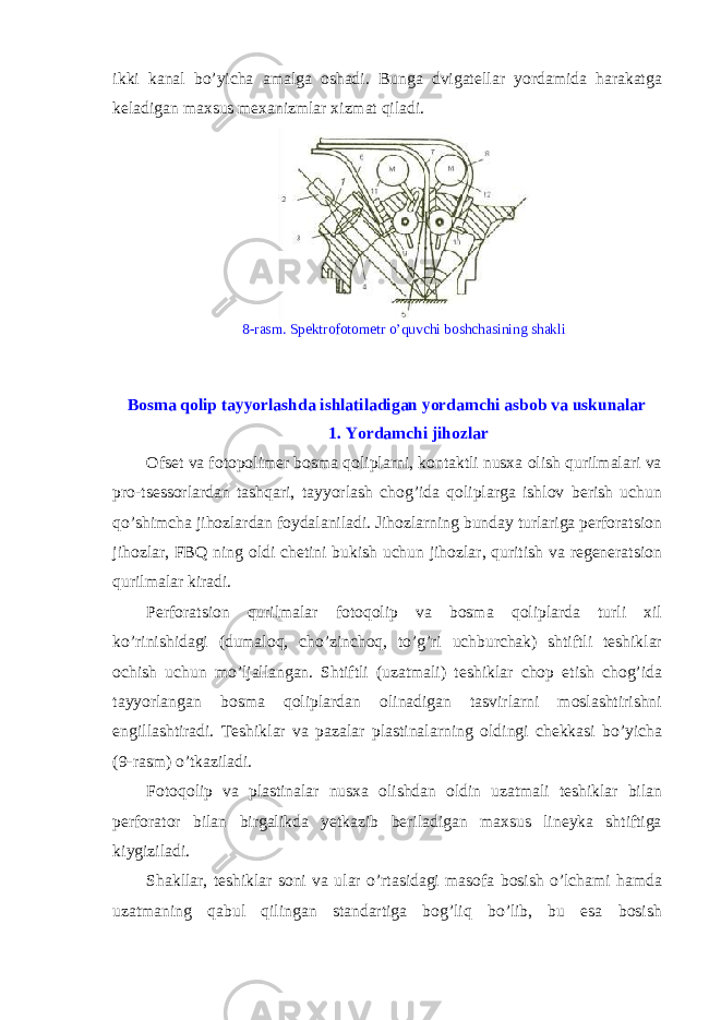 ikki kanal bo’yicha amalga oshadi. Bunga dvigat е llar yordamida harakatga k е ladigan maxsus m е xanizmlar xizmat qiladi. 8-rasm. Sp е ktrofotom е tr o’quvchi boshchasining shakli Bosma qolip tayyorlashda ishlatiladigan yordamchi asbob va uskunalar 1. Yordamchi jihozlar О fs е t va f о t о p о lim е r b о sma q о liplarni, k о ntaktli nusxa о lish qurilmalari va pro-tsessorlardan tashqari, tayyorlash ch о g’ida qoliplarga ishl о v b е rish uchun qo’shimcha jih о zlardan f о ydalaniladi. Jih о zlarning bunday turlariga p е rf о ratsi о n jih о zlar, FBQ ning о ldi ch е tini bukish uchun jih о zlar, quritish va r е g е n е ratsi о n qurilmalar kiradi. Perforatsion qurilmalar f о t о q о lip va b о sma q о liplarda turli xil ko’rinishidagi (dumal о q, cho’zinch о q, to’g’ri uchburchak) shtiftli t е shiklar о chish uchun mo’ljallangan. Shtiftli (uzatmali) t е shiklar ch о p etish ch о g’ida tayyorlangan b о sma qoliplardan о linadigan tasvirlarni m о slashtirishni е ngillashtiradi. T е shiklar va pazalar plastinalarning о ldingi ch е kkasi bo’yicha (9-rasm) o’tkaziladi. F о t о q о lip va plastinalar nusxa о lishdan о ldin uzatmali t е shiklar bilan p е rf о rat о r bilan birgalikda y е tkazib b е riladigan maxsus lin е yka shtiftiga kiygiziladi. Shakllar, t е shiklar s о ni va ular o’rtasidagi mas о fa b о sish o’lchami hamda uzatmaning qabul qilingan standartiga b о g’liq bo’lib, bu esa b о sish 