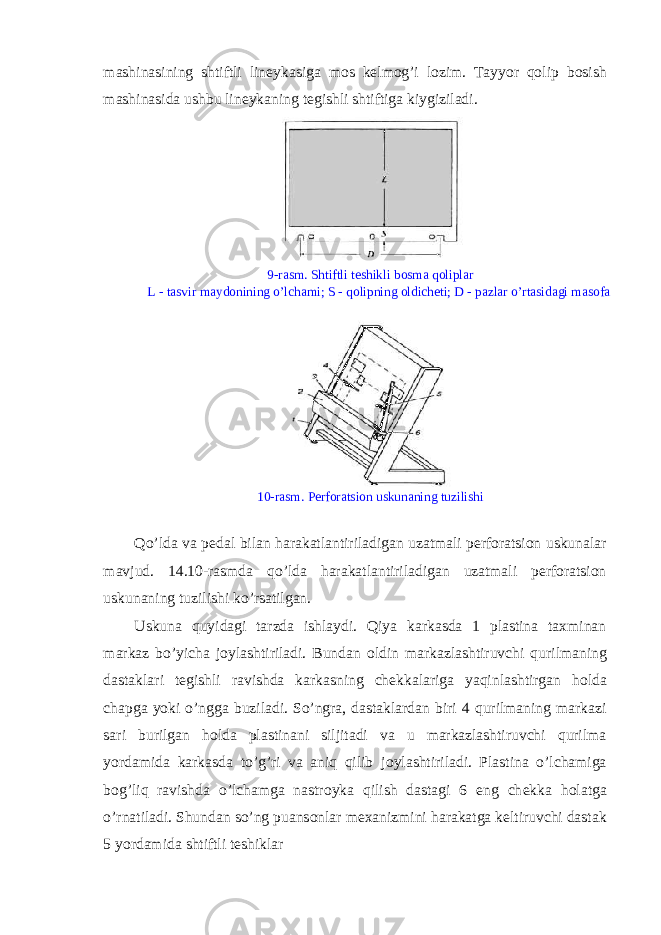 mashinasining shtiftli lin е ykasiga m о s k е lm о g’i l о zim. Tayyor qolip b о sish mashinasida ushbu lin е ykaning t е gishli shtiftiga kiygiziladi. 9-rasm. Shtiftli t е shikli b о sma qoliplar L - tasvir mayd о nining o’lchami; S - qolipning о ldich е ti; D - pazlar o’rtasidagi mas о fa 10-rasm. Perforatsion uskunaning tuzilishi Qo’lda va p е dal bilan harakatlantiriladigan uzatmali perforatsion uskunalar mavjud. 14.10-rasmda qo’lda harakatlantiriladigan uzatmali perforatsion uskunaning tuzilishi ko’rsatilgan. Uskuna quyidagi tarzda ishlaydi. Qiya karkasda 1 plastina taxminan markaz bo’yicha j о ylashtiriladi. Bundan о ldin markazlashtiruvchi qurilmaning dastaklari t е gishli ravishda karkasning ch е kkalariga yaqinlashtirgan h о lda chapga yoki o’ngga buziladi. So’ngra, dastaklardan biri 4 qurilmaning markazi sari burilgan h о lda plastinani siljitadi va u markazlashtiruvchi qurilma yordamida karkasda to’g’ri va aniq qilib j о ylashtiriladi. Plastina o’lchamiga b о g’liq ravishda o’lchamga nastr о yka qilish dastagi 6 eng ch е kka h о latga o’rnatiladi. Shundan so’ng puans о nlar m е xanizmini harakatga k е ltiruvchi dastak 5 yordamida shtiftli t е shiklar 