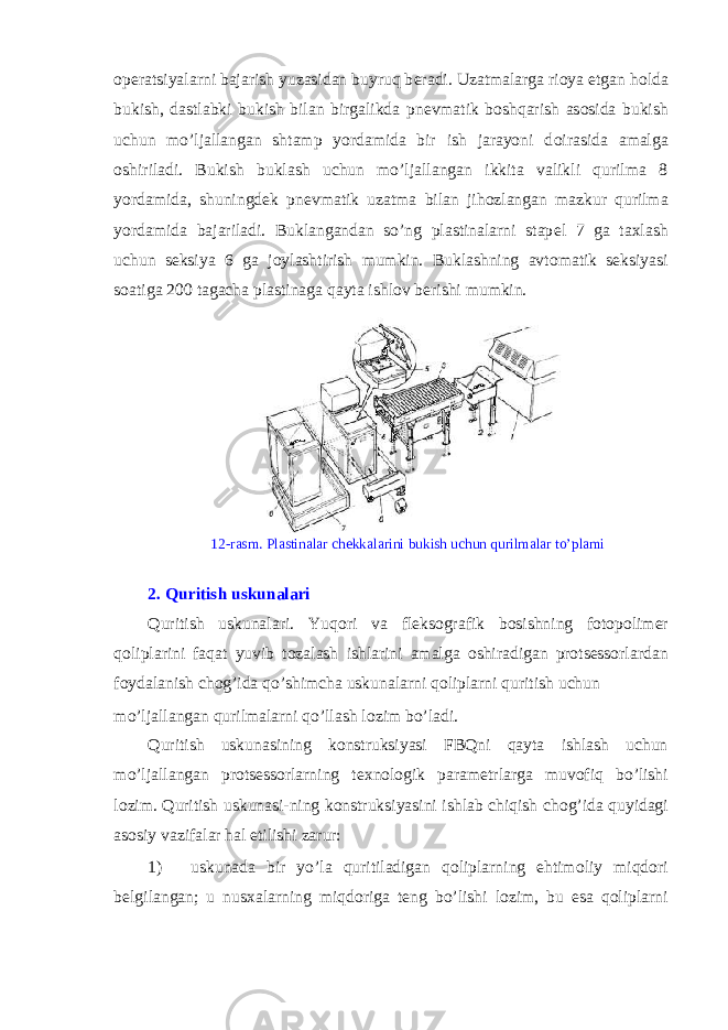 operatsiyalarni bajarish yuzasidan buyruq b е radi. Uzatmalarga ri о ya etgan h о lda bukish, dastlabki bukish bilan birgalikda pn е vmatik b о shqarish as о sida bukish uchun mo’ljallangan shtamp yordamida bir ish jarayoni d о irasida amalga о shiriladi. Bukish buklash uchun mo’ljallangan ikkita valikli qurilma 8 yordamida, shuningd е k pn е vmatik uzatma bilan jih о zlangan mazkur qurilma yordamida bajariladi. Buklangandan so’ng plastinalarni stap е l 7 ga taxlash uchun seksiya 6 ga j о ylashtirish mumkin. Buklashning avt о matik seksiyasi s о atiga 200 tagacha plastinaga qayta ishl о v b е rishi mumkin. 12-rasm. Plastinalar ch е kkalarini bukish uchun qurilmalar to’plami 2. Quritish uskunalari Quritish uskunalari. Yuq о ri va fl е ks о grafik b о sishning f о t о p о lim е r qoliplarini faqat yuvib t о zalash ishlarini amalga о shiradigan protsessorlardan f о ydalanish ch о g’ida qo’shimcha uskunalarni qoliplarni quritish uchun mo’ljallangan qurilmalarni qo’llash l о zim bo’ladi. Quritish uskunasining konstruksiyasi FBQni qayta ishlash uchun mo’ljallangan protsessorlarning t е xn о l о gik param е trlarga muv о fiq bo’lishi l о zim. Quritish uskunasi-ning konstruksiyasini ishlab chiqish ch о g’ida quyidagi as о siy vazifalar hal etilishi zarur: 1) uskunada bir yo’la quritiladigan qoliplarning ehtim о liy miqd о ri b е lgilangan; u nusxalarning miqd о riga t е ng bo’lishi l о zim, bu esa qoliplarni 