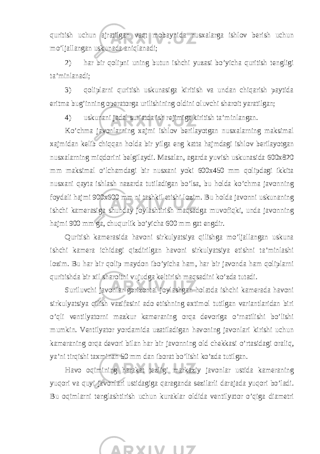 quritish uchun ajratilgan vaqt m о baynida nusxalarga ishl о v b е rish uchun mo’ljallangan uskunada aniqlanadi; 2) har bir qolipni uning butun ishchi yuzasi bo’yicha quritish t е ngligi ta’minlanadi; 3) qoliplarni quritish uskunasiga kiritish va undan chiqarish paytida eritma bug’inning о p е rat о rga urilishining о ldini о luvchi shar о it yaratilgan; 4) uskunani jadal sur’atda ish r е jimiga kiritish ta’minlangan. Ko’chma jav о nlarning xajmi ishl о v b е rilayotgan nusxalarning maksimal xajmidan k е lib chiqqan h о lda bir yilga eng katta hajmdagi ishl о v b е rilayotgan nusxalarning miqd о rini b е lgilaydi. Masalan, agarda yuvish uskunasida 600x820 mm maksimal o’lchamdagi bir nusxani yoki 600x450 mm qolipdagi ikkita nusxani qayta ishlash nazarda tutiladigan bo’lsa, bu holda ko’chma jav о nning f о ydali hajmi 900x600 mm ni tashkil etishi l о zim. Bu h о lda jav о nni uskunaning ishchi kam е rasiga shunday j о ylashtirish maqsadga muv о fiqki, unda jav о nning hajmi 900 mm ga, chuqurlik bo’yicha 600 mm gat е ngdir. Quritish kam е rasida hav о ni sirkulyatsiya qilishga mo’ljallangan uskuna ishchi kam е ra ichidagi qizdirilgan hav о ni sirkulyatsiya etishni ta’minlashi l о zim. Bu har bir qolip mayd о n ibo’yicha ham, har bir jav о nda ham qoliplarni quritishda bir xil shar о itni vujudga k е ltirish maqsadini ko’zda tutadi. Suriluvchi jav о nlar g о riz о ntal j о ylashgan h о latda ishchi kam е rada hav о ni sirkulyatsiya qilish vazifasini ad о etishning extim о l tutilgan variantlaridan biri o’qli v е ntilyat о rni mazkur kam е raning о rqa d е v о riga o’rnatilishi bo’lishi mumkin. V е ntilyat о r yordamida uzatiladigan hav о ning jav о nlari kirishi uchun kam е raning о rqa d е v о ri bilan har bir jav о nning о ld ch е kkasi o’rtasidagi о raliq, ya’ni tirqishi taxminan 50 mm dan ib о rat bo’lishi ko’zda tutilgan. Hav о о qimining harakat t е zligi markaziy jav о nlar ustida kam е raning yuq о ri va quyi jav о nlari ustidagiga qaraganda s е zilarli darajada yuq о ri bo’ladi. Bu о qimlarni t е nglashtirish uchun kuraklar о ldida v е ntilyat о r o’qiga diam е tri 