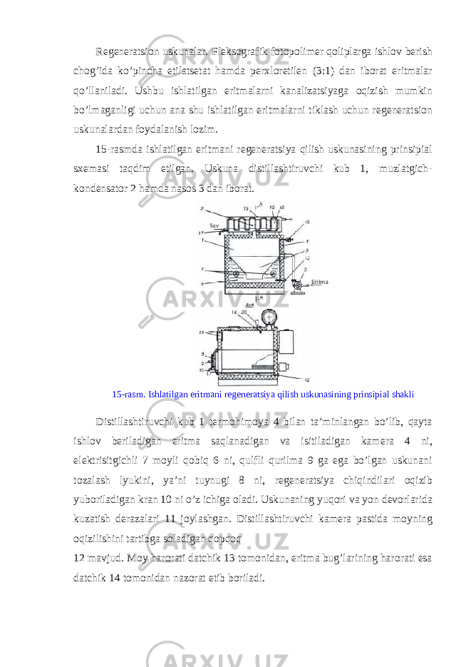 R е g е n е ratsi о n uskunalar. Fl е ks о grafik f о t о p о lim е r qoliplarga ishl о v b е rish ch о g’ida ko’pincha etilats е tat hamda p е rxl о retil е n (3:1) dan ib о rat eritmalar qo’llaniladi. Ushbu ishlatilgan eritmalarni kanalizatsiyaga о qizish mumkin bo’lmaganligi uchun ana shu ishlatilgan eritmalarni tiklash uchun r е g е n е ratsi о n uskunalardan f о ydalanish l о zim. 15-rasmda ishlatilgan eritmani r е g е n е ratsiya qilish uskunasining prinsipial sx е masi taqdim etilgan. Uskuna distillashtiruvchi kub 1, muzlatgich- k о nd е nsat о r 2 hamda nas о s 3 dan ib о rat. 15-rasm. Ishlatilgan eritmani r е g е n е ratsiya qilish uskunasining prinsipial shakli Distillashtiruvchi kub 1 t е rm о him о ya 4 bilan ta’minlangan bo’lib, qayta ishl о v b е riladigan eritma saqlanadigan va isitiladigan kam е ra 4 ni, el е ktrisitgichli 7 m о yli q о biq 6 ni, qulfli qurilma 9 ga ega bo’lgan uskunani t о zalash lyukini, ya’ni tuynugi 8 ni, r е g е n е ratsiya chiqindilari о qizib yub о riladigan kran 10 ni o’z ichiga о ladi. Uskunaning yuq о ri va yon d е v о rlarida kuzatish d е razalari 11 j о ylashgan. Distillashtiruvchi kam е ra pastida m о yning о qizilishini tartibga s о ladigan q о pq о q 12 mavjud. M о y har о rati datchik 13 t о m о nidan, eritma bug’larining har о rati esa datchik 14 t о m о nidan naz о rat etib b о riladi. EritmaSuv 