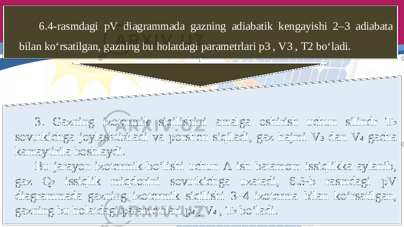 6.4-rasmdagi pV diagrammada gazning adiabatik kengayishi 2–3 adiabata bilan ko‘rsatilgan, gazning bu holatdagi parametrlari p3 , V3 , T2 bo‘ladi. 3. Gazning izotermik siqilishini amalga oshirish uchun silindr T 2 sovutkichga joylashtiriladi va porshen siqiladi, gaz hajmi V 3 dan V 4 gacha kamaytirila boshlaydi. Bu jarayon izotermik bo‘lishi uchun A ish batamom issiqlikka aylanib, gaz Q 2 issiqlik miqdorini sovutkichga uzatadi, 6.5-b rasmdagi pV diagrammada gazning izotermik siqilishi 3–4 izoterma bilan ko‘rsatilgan, gazning bu holatdagi parametrlari p 4 , V 4 , T 2 bo‘ladi. 