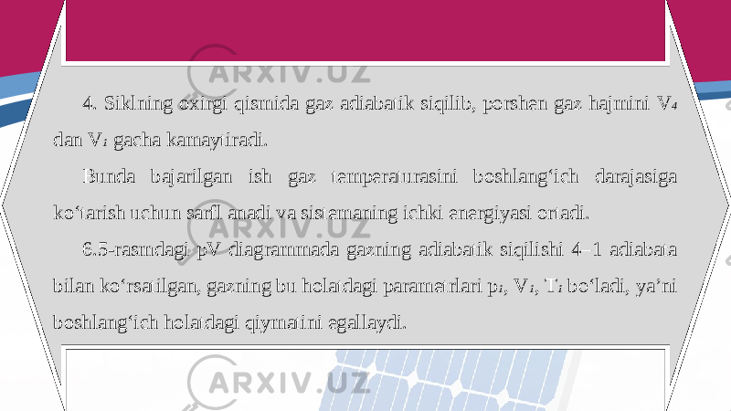 4. Siklning oxirgi qismida gaz adiabatik siqilib, porshen gaz hajmini V 4 dan V 1 gacha kamaytiradi. Bunda bajarilgan ish gaz temperaturasini boshlang‘ich darajasiga ko‘tarish uchun sarfl anadi va sistemaning ichki energiyasi ortadi. 6.5-rasmdagi pV diagrammada gazning adiabatik siqilishi 4–1 adiabata bilan ko‘rsatilgan, gazning bu holatdagi parametrlari p 1 , V 1 , T 1 bo‘ladi, ya’ni boshlang‘ich holatdagi qiymatini egallaydi. 