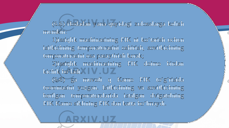 (6.6) ifodadan yana quyidagi xulosalarga kelish mumkin: 1) issiqlik mashinasining FIK ni ko‘tarish uchun isitkichning temperaturasini oshirish, sovitkichning temperaturasini esa pasaytirish kerak; 2) issiqlik mashinasining FIK doimo birdan kichik bo‘ladi. (6.6) ga muvofi q Karno FIK to‘g‘risida teoremasini yozgan. Isitkichning va sovitkichning berilgan temperaturalarida istalgan dvigatelning FIK Karno siklining FIK dan katta bo‘lmaydi. 