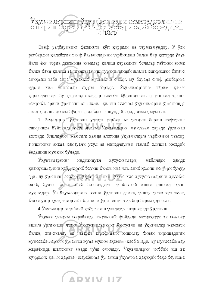 Ўқувчиларнинг ўқув фаолияти самарадорлигини ошириш борасида синф раҳбари олиб борадиган ишлар Синф раҳбарининг фаолияти кўп қиррали ва сермазмундир. У ўзи раҳбарлик қилаётган синф ўқувчиларини тарбиялаш билан бир қаторда ўқув йили ёки чорак давомида нималар қилиш кераклиги болалар ҳаётини нима билан банд қилиш ва танланган иш турини қандай амалга оширишни бехато аниқлаш каби анча мураккаб муаммони ечади. Бу борада синф раҳбарига турли хил манбалар ёрдам беради. Ўқувчиларнинг айрим ҳатти ҳаракатларига бу ҳатти-ҳаракатлар номоён бўлишларининг ташкил этиши тажрибаларини ўрганиш ва таҳлил қилиш асосида ўқувчиларни ўрганишда амал қилиши лозим бўлган талабларни шундай ифодаламоқ мумкин. 1. Болаларни ўрганиш уларга тарбия ва таълим бериш сифатини оширишга бўйсиндирмоғи лозим. Ўқувчиларни мунтазам тарзда ўрганиш асосида бошланғич жамоага ҳамда алоҳида ўқувчиларга тарбиявий таъсир этишининг янада самарали усул ва методларини танлаб олишга ижодий ёндашиш мумкин бўлади. Ўқувчиларнинг индивидуал хусусиятлари, майллари ҳамда қизиқишларини қайд қилиб бориш билангина чекланиб қолиш нотўғри бўлур эди. Бу ўрганиш асосида ўқувчиларнинг ўзига хос хусусиятларини ҳисобга олиб, булар билан олиб бориладиган тарбиявий ишни ташкил этиш муҳимдир. Ўз ўқувчиларини яхши ўрганиш демак, ташқи томонига эмас, балки улар ҳулқ атвор сабабларини ўрганишга эътибор бермоқ даркор. 4.Ўқувчиларни табиий ҳаёт ва иш фаолияти шароитида ўрганиш. Ўқувчи таълим жараёнида ижтимоий фойдали маслаҳатга ва жамоат ишига ўрганиши лозим.Ўқитувчиларнинг ўқитувчи ва ўқувчилар жамоаси билан, ота-оналар ва теварак атрофидаги кишилар билан киришадиган муносабатларини ўргатиш жуда муҳим аҳамият касб этади. Бу муносабатлар жараёнида шахснинг янада тўла очилади. Ўқувчиларни тиббий иш ва кундалик ҳатти ҳаракат жараёнида ўрганиш ўқувчига ҳақиқий баҳо беришга 