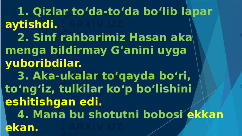 1. Qizlar to‘da-to‘da bo‘lib lapar aytishdi. 2. Sinf rahbarimiz Hasan aka menga bildirmay G‘anini uyga yuboribdilar. 3. Aka-ukalar to‘qayda bo‘ri, to‘ng‘iz, tulkilar ko‘p bo‘lishini eshitishgan edi. 4. Mana bu shotutni bobosi ekkan ekan. 5. Ho‘ so‘ridagi cholni ko‘rdinglarmi, yonidagi chollarga Navoiy g‘azallarini o‘qib berib o‘tiribdi. 